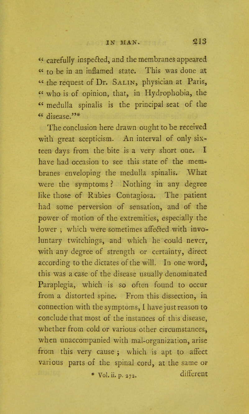 2J3 *.* carefully inspefted, and the membranes appeared « to be in an inflamed state. This was done at  the request of Dr. Salin, physician at Paris,  who is of opinion, that, in Hydrophobia, the  medulla spinalis is the principal seat of the ** disease.* The conclusion here drawn ought to be received with great scepticism. An interval of only six- teen days from the bite is a very short one. I have had occasion to see this state of the mem- branes enveloping the medulla spinalis. What were the symptoms ? Nothing in any degree like those of Rabies Contagiosa. The patient had some perversion of sensation, and of the power of motion of the extremities, especially the lower ; which were sometimes afFefted with invo- luntary twitchings, and which he could never, with any degree of strength or certainty, direct according to the dictates of the will. In one word, this was a case of the disease usually denominated Paraplegia, which is so often found to occur from a distorted spine. From this dissection, in connection with the symptoms, 1 have just reason to conclude that most of the instances of this disease, whether from cold or various other circumstances, when unaccompanied with mal-organization, arise from this very cause j which is apt to affect various parts of the spinal cord, at the same or • Vol. ii. p. different