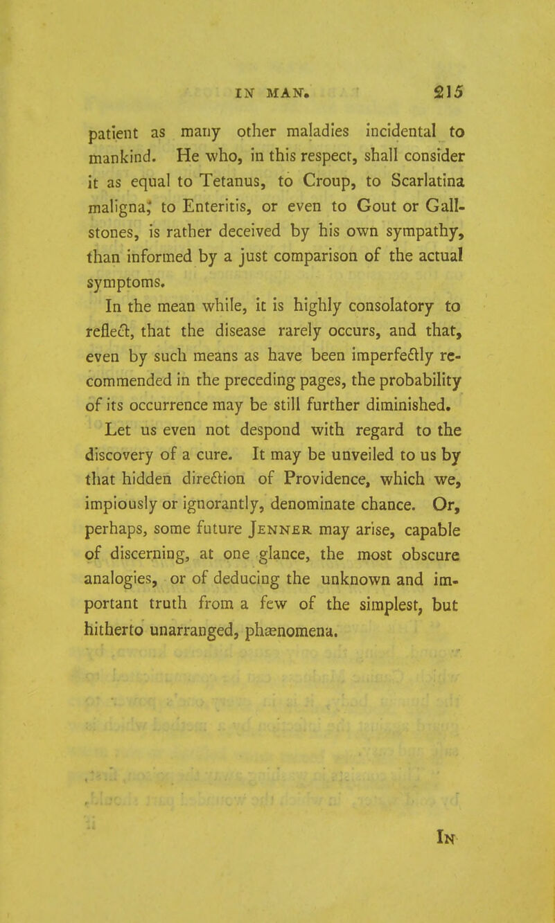 patient as many other maladies incidental to mankind. He who, in this respect, shall consider it as equal to Tetanus, to Croup, to Scarlatina maligna^ to Enteritis, or even to Gout or Gall- stones, is rather deceived by his own sympathy, than informed by a just comparison of the actual symptoms. In the mean while, it is highly consolatory to reflect, that the disease rarely occurs, and that, even by such means as have been imperfe£lly re- commended in the preceding pages, the probability of its occurrence may be still further diminished. Let us even not despond with regard to the discovery of a cure. It may be unveiled to us by that hidden direftion of Providence, which we, impiously or ignorantly, denominate chance. Or, perhaps, some future Jenner may arise, capable of discerning, at one glance, the most obscure analogies, or of deducing the unknown and im- portant truth from a few of the simplest, but hitherto unarranged, pheenomena. In