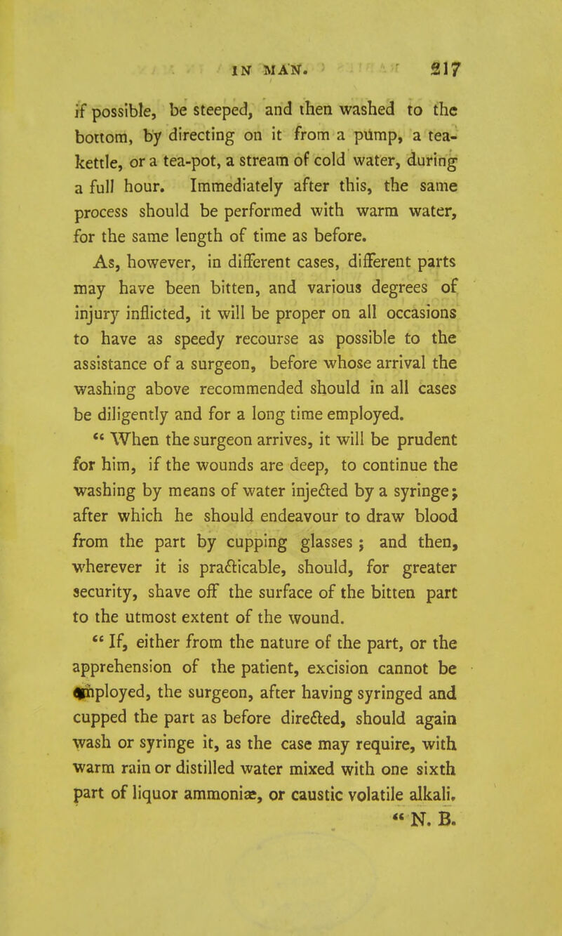 if possible, be steeped, and ihen washed to the bortom, by directing on it from a pump, a tea- kettle, or a tea-pot, a stream of cold water, during a full hour. Immediately after this, the same process should be performed with warm water, for the same length of time as before. As, however, in different cases, different parts may have been bitten, and various degrees of injury inflicted, it will be proper on all occasions to have as speedy recourse as possible to the assistance of a surgeon, before whose arrival the washing above recommended should in all cases be diligently and for a long time employed. *' When the surgeon arrives, it will be prudent for him, if the wounds are deep, to continue the washing by means of water injefted by a syringe; after which he should endeavour to draw blood from the part by cupping glasses; and then, wherever it is prafticable, should, for greater security, shave off the surface of the bitten part to the utmost extent of the wound. ** If, either from the nature of the part, or the apprehension of the patient, excision cannot be <|iiployed, the surgeon, after having syringed and cupped the part as before direfted, should again wash or syringe it, as the case may require, with warm rain or distilled water mixed with one sixth part of liquor ammonias, or caustic volatile alkali. « N. B.