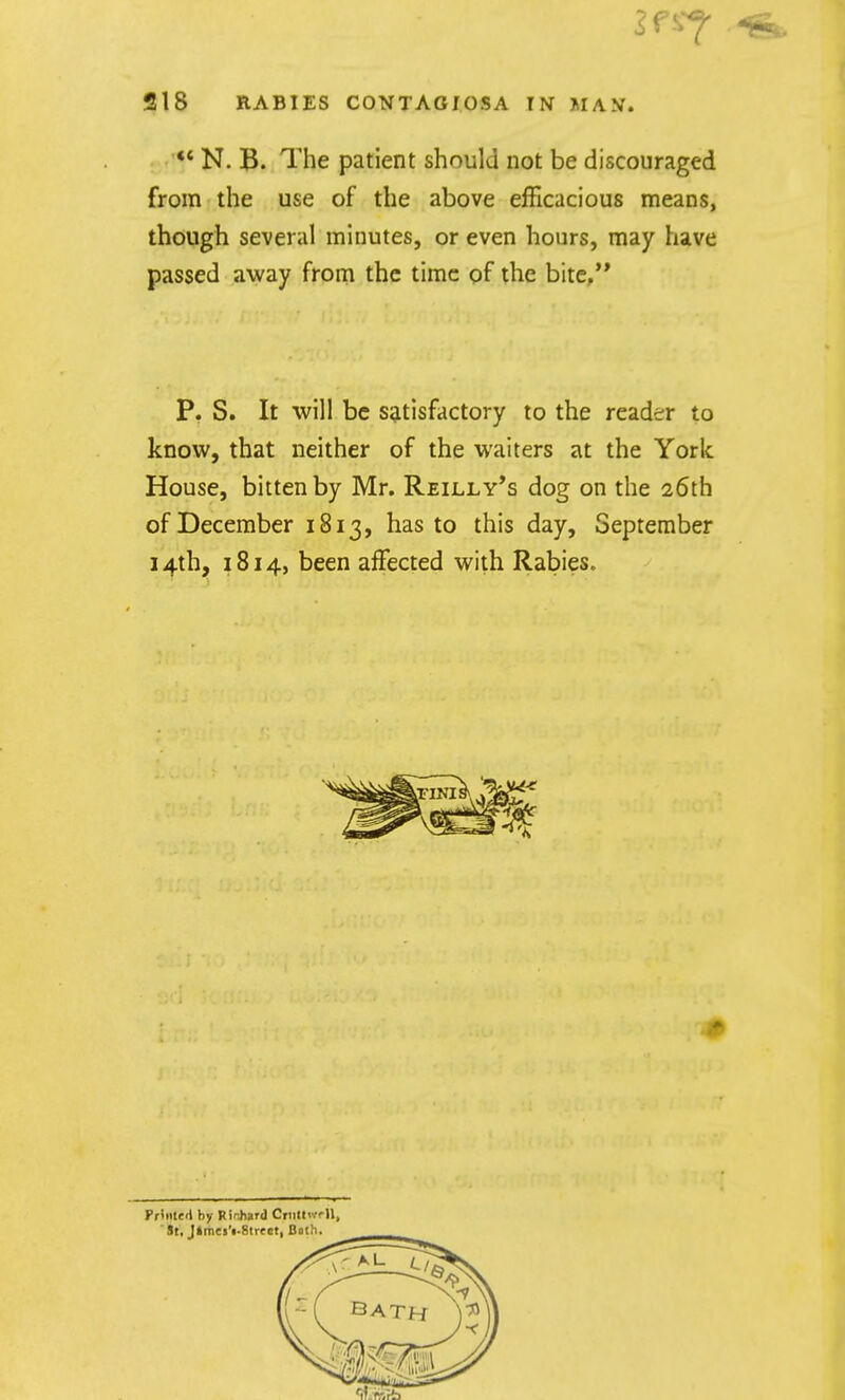 •«* N. B. The patient should not be discouraged from the use of the above efficacious means, though several minutes, or even hours, may have passed away from the time of the bite/* P. S. It will be satisfactory to the reader to know, that neither of the waiters at the York House, bitten by Mr. Reilly*s dog on the 26th of December 1813, has to this day, September 14th, 1814, been affected with Rabies. Fi-liitert by Rirjiard CriitH'/rU,  St, J»m«s'«-8tre«t, Both.