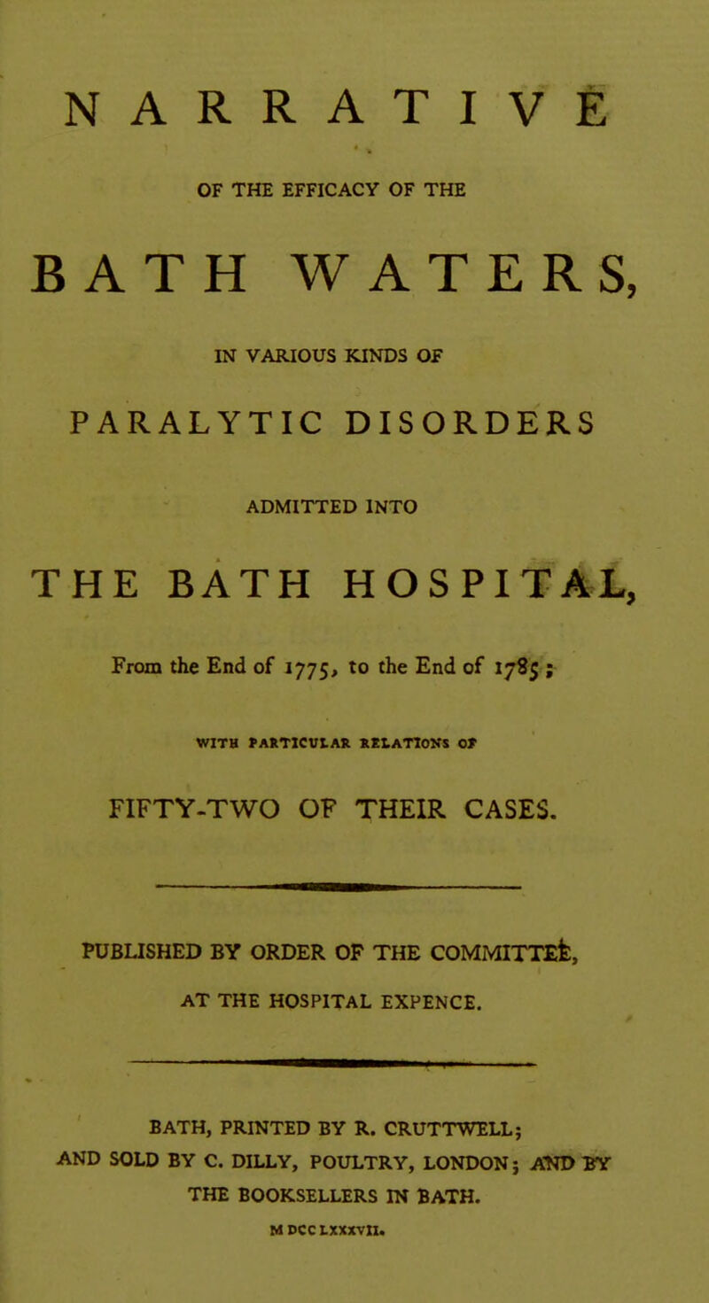 NARRATIVE OF THE EFFICACY OF THE BATH WATERS, IN VARIOUS KINDS OF PARALYTIC DISORDERS ADMITTED INTO THE BATH HOSPITAL, From the End of 1775, to the End of 1785 ; WITH fAIlTlCUlAR XKLATIOKS 0» FIFTY-TWO OF THEIR CASES. PUBUSHED BY ORDER OP THE COMMITTEfe, AT THE HOSPITAL EXPENCE. BATH, PRINTED BY R. CRUTTWELL; AND SOLD BY C. DILLY, POULTRY, LONDON} AND BY THE BOOKSELLERS IN BATH. MDcctxxxvn.