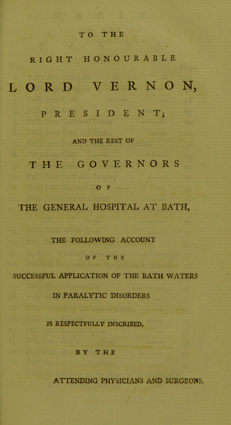 TO THE RIGHT HONOURABLE LORD VERNON, PRESIDENT; AND THE REST OF THE GOVERNORS O F THE GENERAL HOSPITAL AT BATH, THE FOLLOWING ACCOUNT OF THE SUCCESSFUL APPLICATION OF THE BATH WATERS IN PARALYTIC DISORDERS IS RESPECTFULLY INSCRIBED, BY THE ATTENDING PHYSICIANS AND SURGEONS.