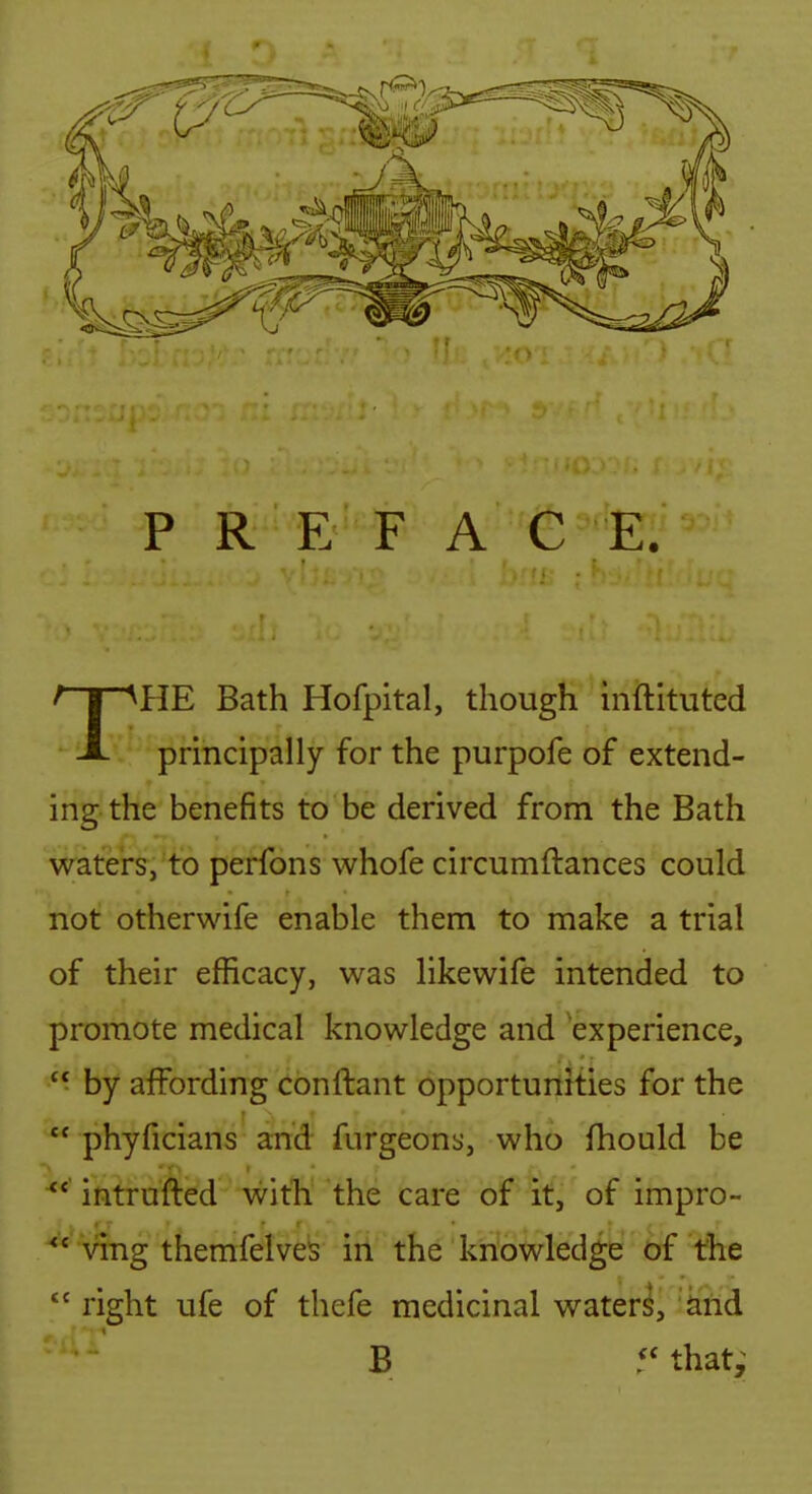 P R E F A C E. THE Bath Hofpital, though hiftituted principally for the purpofe of extend- ing-the benefits to be derived from the Bath waters, to perfons whofe circumftances could not otherwife enable them to make a trial of their efficacy, was likewife intended to promote medical knowledge and experience,  by affording conftant opportunities for the  phyficians and furgeons, who fhould be ^* intruded with the care of it, of impro- ving themfelves iri the knowledge of the  right ufe of thefe medicinal water^, arid B 5* that;