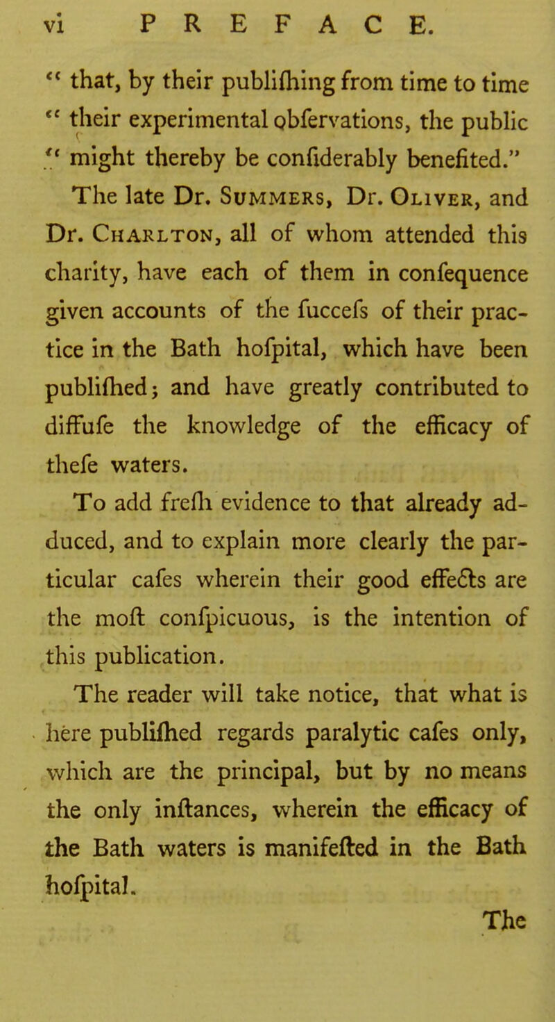  that, by their publifliing from time to time their experimental gbfervations, the pubHc  might thereby be confiderably benefited. The late Dr. Summers, Dr. Oliver, and Dr. Charlton, all of whom attended this charity, have each of them in confequence given accounts of the fuccefs of their prac- tice in the Bath hofpital, which have been publiftied J and have greatly contributed to difFufe the knowledge of the efficacy of thefe waters. To add frefli evidence to that already ad- duced, and to explain more clearly the par- ticular cafes wherein their good efFe6ls are the moft confpicuous, is the intention of this publication. The reader will take notice, that what is here publiflied regards paralytic cafes only, which are the principal, but by no means the only inftances, wherein the efficacy of the Bath waters is manifefted in the Bath holpital. The