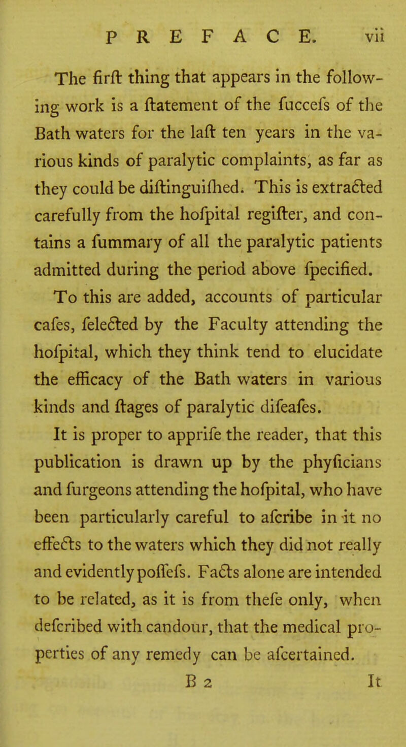 The firft thing that appears in the follow- ing work is a ftatement of the fuccefs of the Bath waters for the laft ten years in the va- rious kinds of paralytic complaints, as far as they could be diftinguiflied. This is extra6led carefully from the hofpital regifter, and con- tains a fummary of all the paralytic patients admitted during the period above fpecified. To this are added, accounts of particular cafes, feledled by the Faculty attending the hofpital, which they think tend to elucidate the efficacy of the Bath waters in various kinds and ftages of paralytic difeafes. It is proper to apprife the reader, that this publication is drawn up by the phyficians and furgeons attending the hofpital, who have been particularly careful to afcribe in it no effefts to the waters which they did not really and evidently polTefs. Fadls alone are intended to be related, as it is from thefe only, when defcribed with candour, that the medical pro- perties of any remedy can be afcertained. B 2 It