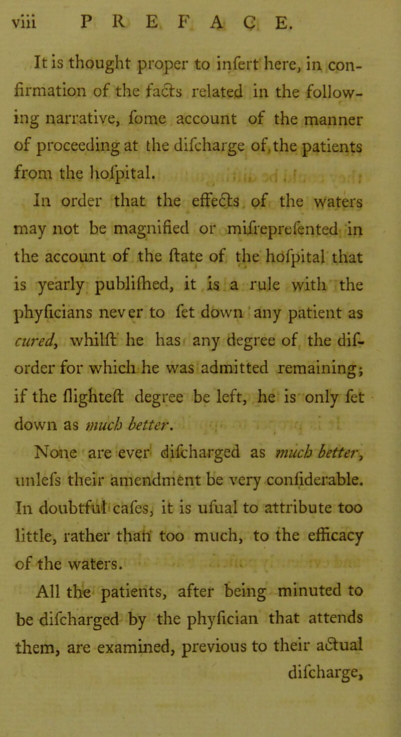 It is thought proper to infert here, in con- firmation of the facts related in the follow- ing narrative, fome account of the manner of proceeding at the difcharge of, the patients from the hofpital. in order that the efFe6ls of the waters may not be magnified or mifreprefented in the account of the ftate of tjie hofpital that is yearly publifhed, it is a rule with the phyficians nev er to fet down any patient as aired, whilft he has any degree of the dif- order for which he was admitted remaining; if the flighteft degree be left, he is only fet down as much better. None are ever difcharged as much better, unlefs their amendment be very confiderable. In doubtful'cafes, it is ufual to attribute too little, rather thah' too much, to the efficacy of the waters. All the patients, after being minuted to be difcharged by the phyfician that attends them, are examined, previous to their a6lual difcharge.