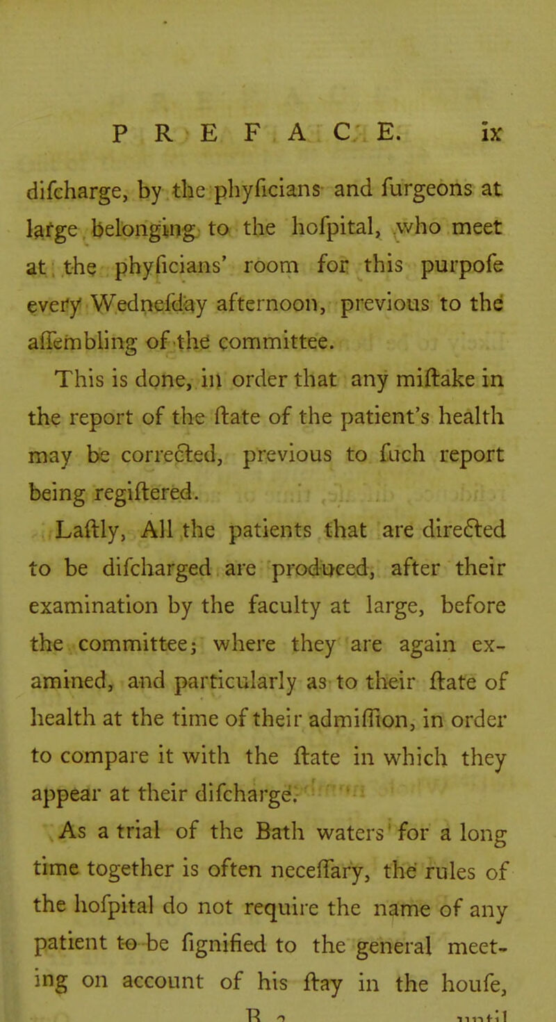 difeharge, by the phyficians and furgeons at l^fge belonging to the hofpital, ,who meet at; the phyficians' room for this purpofe ^veify!:W.edn€ifciqy afternoon, previous to the afTembling of the committee. This is done, iu order that any miftake in the report of the ftate of the patient's health may be corrected, previous to fach report being regiftered. Laftly, All the patients that are dire6ted to be difcharged are produced, after their examination by the faculty at large, before the committee; where they are again ex- amined, and particularly as to their ftate of health at the time of their admiflion, in order to compare it with the ftate in which they appear at their difeharge. As a trial of the Bath waters' for a long time together is often neceffary, the rules of the hofpital do not require the name of any patient t-o be fignified to the general meet- ing on account of his ftay in the houfe,