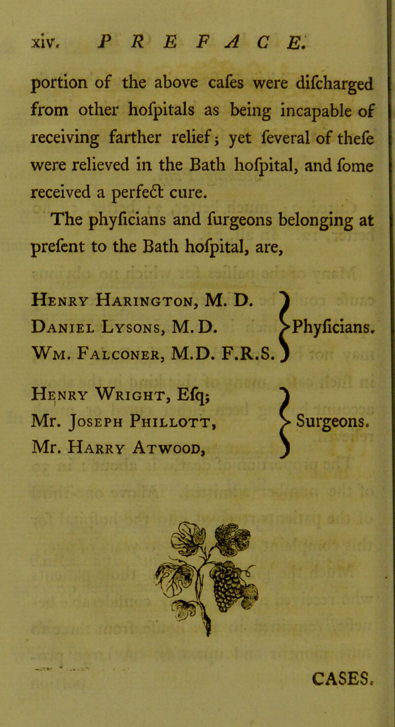 portion of the above cafes were difcharged from other hofpitals as being incapable of receiving farther relief yet feveral of thefe were relieved in the Bath hofpital, and fome received a perfe6l cure. The phylicians and furgeons belonging at prefcnt to the Bath hofpital, are, Henry Harington, M. D. Daniel Lysons, M. D. Wm. Falconer, M.D. F.R.S Henry Wright, Efq; Mr. Joseph Phillott, Mr. Harry Atw^ood, Phyficians. Surgeons.