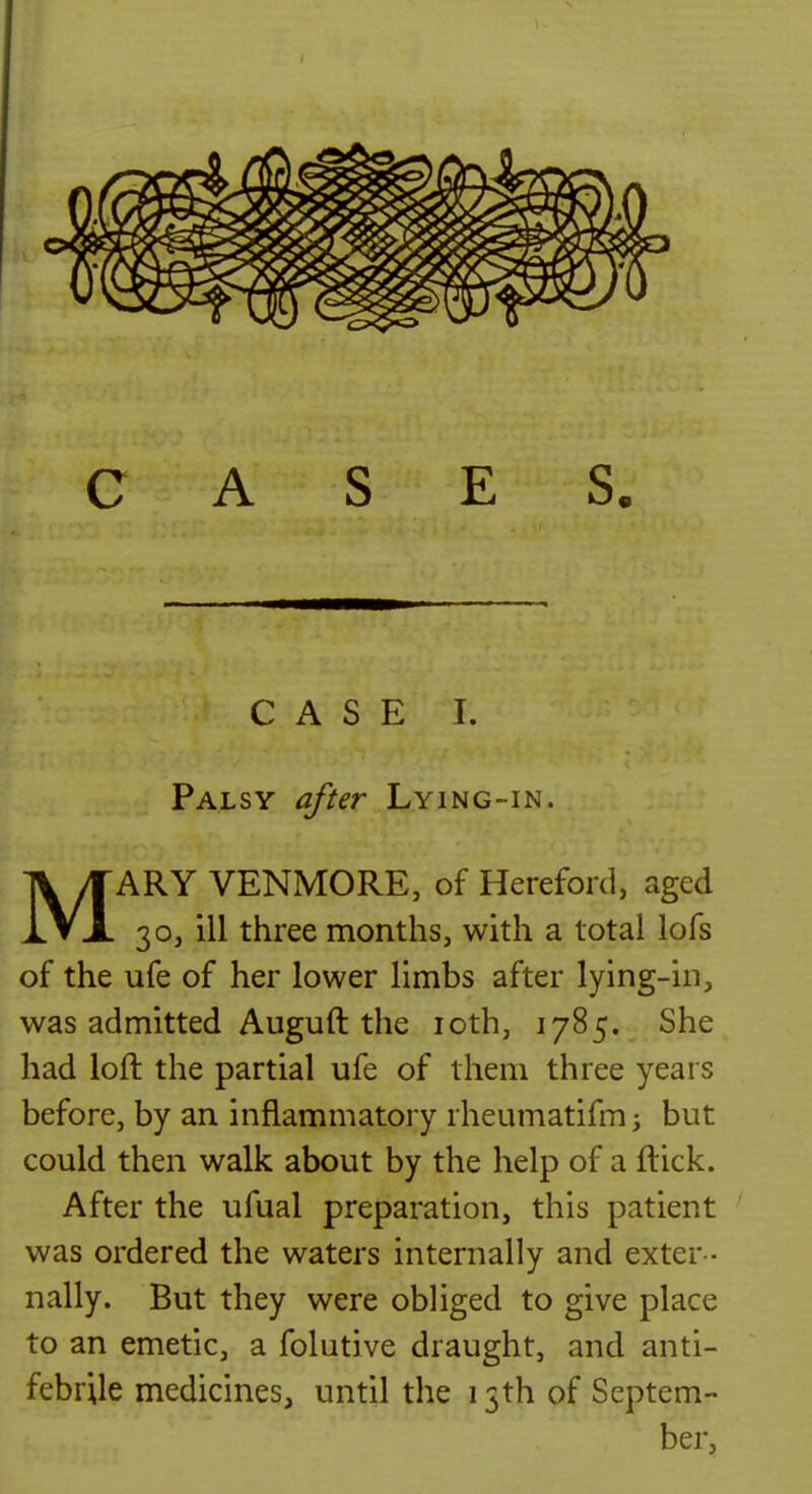 I CASE I. Palsy after Lying-in. MARY VENMORE, of Hereford, aged 30, ill three months, with a total lofs of the ufe of her lower limbs after lying-in, was admitted Auguft the loth, 1785. She had loft the partial ufe of them three years before, by an inflammatory rheumatifmi but could then walk about by the help of a ftick. After the ufual preparation, this patient was ordered the waters internally and exter- nally. But they were obliged to give place to an emetic, a folutive draught, and anti- febrile medicines, until the 13th of Septem- ber,