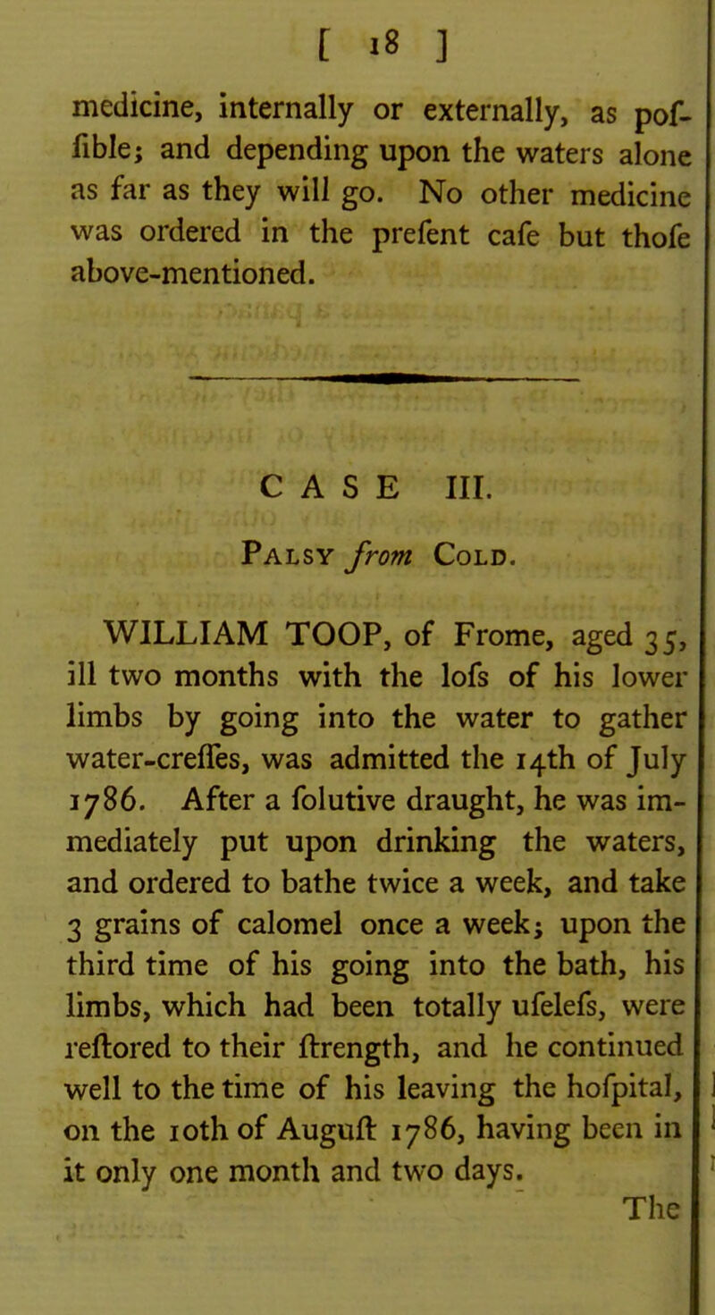 medicine, internally or externally, as pof- fible; and depending upon the waters alone as far as they will go. No other medicine was ordered in the prefent cafe but thofe above-mentioned. CASE III. Palsy from Cold. WILLIAM TOOP, of Frome, aged 35, ill two months with the lofs of his lower limbs by going into the water to gather water-crelTes, was admitted the 14th of July 1786. After a folutive draught, he was im- mediately put upon drinking the waters, and ordered to bathe twice a week, and take 3 grains of calomel once a week^ upon the third time of his going into the bath, his limbs, which had been totally ufelefs, were reftored to their ftrength, and he continued well to the time of his leaving the hofpital, on the loth of Auguft 1786, having been in it only one month and two days. The
