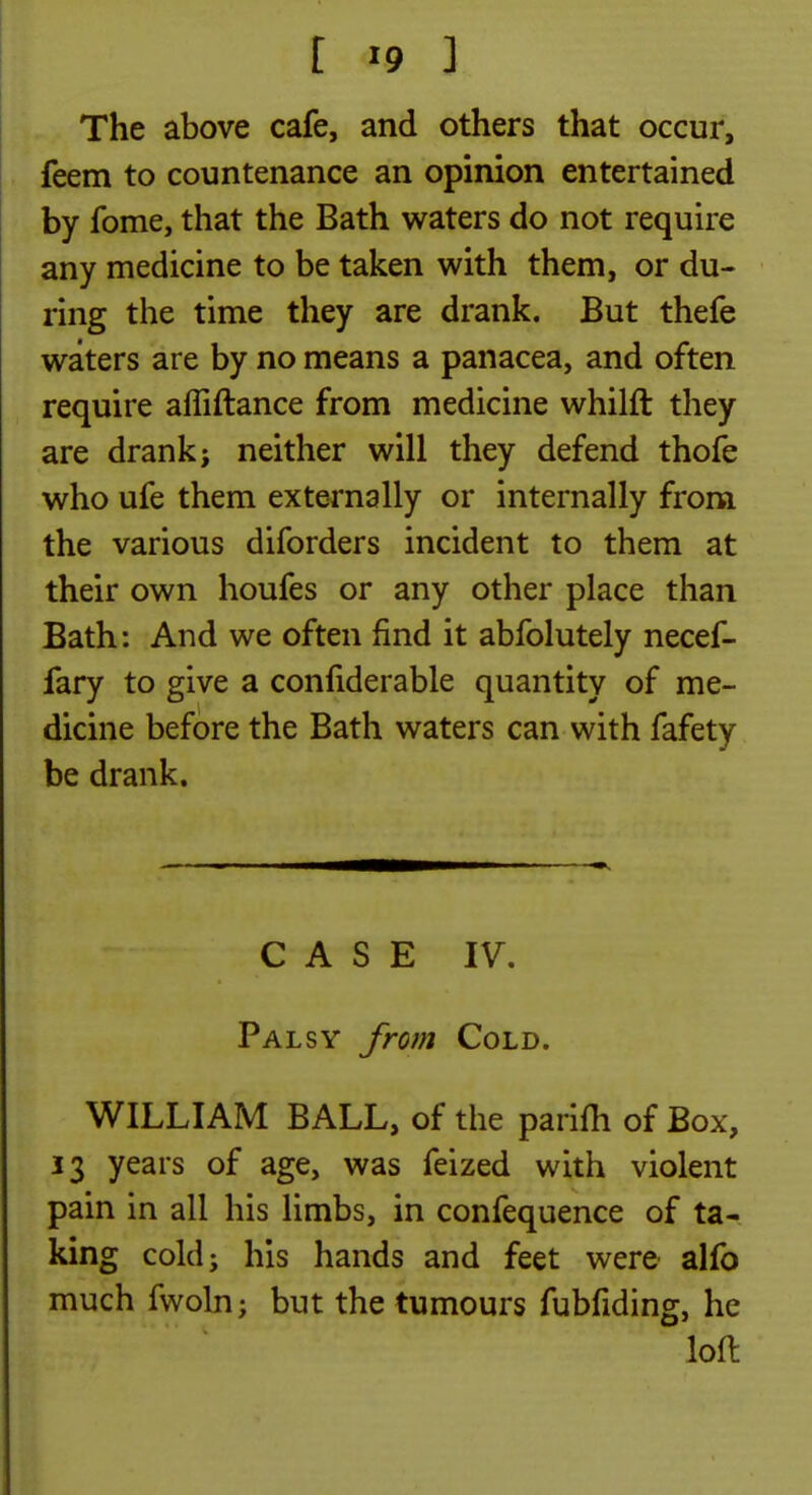 [ «9 ] The above cafe, and others that occur, feem to countenance an opinion entertained by fome, that the Bath waters do not require any medicine to be taken with them, or du- ring the time they are drank. But thefe waters are by no means a panacea, and often require affiftance from medicine whilft they are drank j neither will they defend thofe who ufe them externally or internally from the various diforders incident to them at their own houfes or any other place than Bath: And we often find it abfolutely necef- fary to give a conliderable quantity of me- dicine before the Bath waters can with fafety be drank. CASE IV. Palsy from Cold. WILLIAM BALL, of the parifii of Box, 13 years of age, was feized with violent pain in all his limbs, in confequence of ta- king cold; his hands and feet were alfo much fwoln; but the tumours fubfiding, he loft