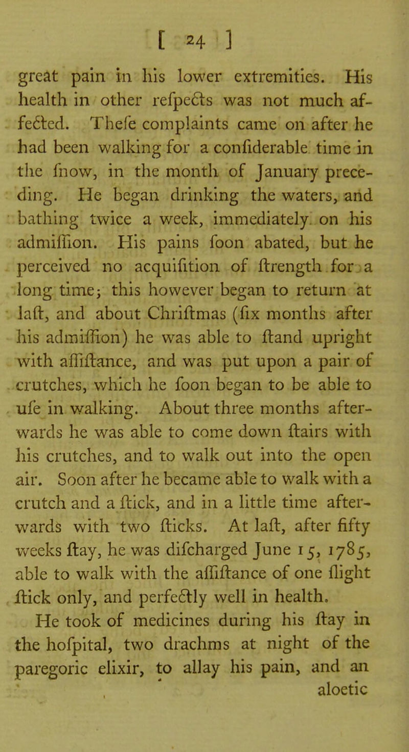great pain in his lower extremities. His health in other refpefts was not much af- fe6ted. Thefe complaints came on after he had been walking for a confiderable time in the fnoWj in the month of January prece- ding. He began drinking the waters, and -bathing twice a week, immediately, on his admilTion. His pains foon abated, but he perceived no acquifition of ftrength. for; a long time; this however began to return at laft, and about Chriftmas (fix months after his admiflion) he was able to fland upright with affiflance, and was put upon a pair of crutches, which he foon began to be able to . ufe in walking. About three months after- wards he was able to come down ftairs with his crutches, and to walk out into the open air. Soon after he became able to walk with a crutch and a ftick, and in a little time after- wards with two flicks. At laft, after fifty weeks flay, he was difcharged June 15, 1785, able to walk with the afTiftance of one flight flick only, and perfe6lly well in health. He took of medicines during his ftay in the hofpital, two drachms at night of the paregoric elixir, to allay his pain, and an aloetic