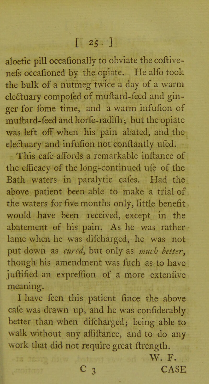 aloetic pill occafionally to obviate the coftive- nefs occafioned by the opiate. He alfo took the bulk of a nutmeg twice a day of a warm ele6luary compofed of muftard-feed and gin- ger for fome time, and a warm infufion of muftard-feed and horfe-radifli; but the opiate was left off when his pain abated, and the electuary and infufion not conftantly ufed. This cafe affords a remarkable inftance of the efficacy of the long-continued ufe of the Bath waters in paralytic cafes. Had the above patient been able to make a trial of the waters for five months only, little benefit would have been received, except in the abatement of his pain. As he was rather lame when he was difcharged, he was not put down as cured^ but only as much better^ though his amendment was fuch as to have juftified an exprefTion of a more extenfive meaning. I have feen this patient fmce the above cafe was drawn up, and he was confiderably better than when difcharged^ being able to walk without any afTiftance, and to do any work that did not require great ftrength. W. F. C 3 CASE