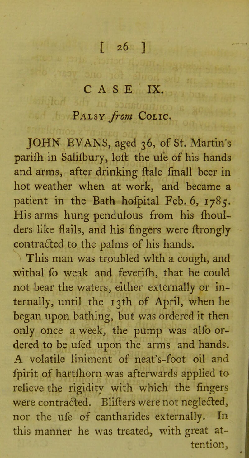 C A S E IX. Palsy from Colic. JOHN EVANS, aged 36, of St. Martin's parifti in Salifbury, loll the ufe of his hands and arms, after drinking ftale fmall beer in hot weather when at work, and became a patient in the Bath hofpital Feb. 6, 1785. His arms hung pendulous from his fhoui- ders like flails, and his fingers were flrongly contracted to the palms of his hands. This man was troubled with a cough, and withal fo weak and feverifh, that he could not bear the waters, either externally or in- ternally, until the 13 th of April, when he began upon bathing, but was ordered it then only once a week, the pump was alfo or- dered to be ufed upon the arms and hands. A volatile liniment of neat's-foot oil and fpirit of hartfhorn was afterwards applied to relieve the rigidity with which the fingers were contracted. Blifters were not neglected, nor the ufe of cantharides externally. In this manner he was treated, with great at- tention.