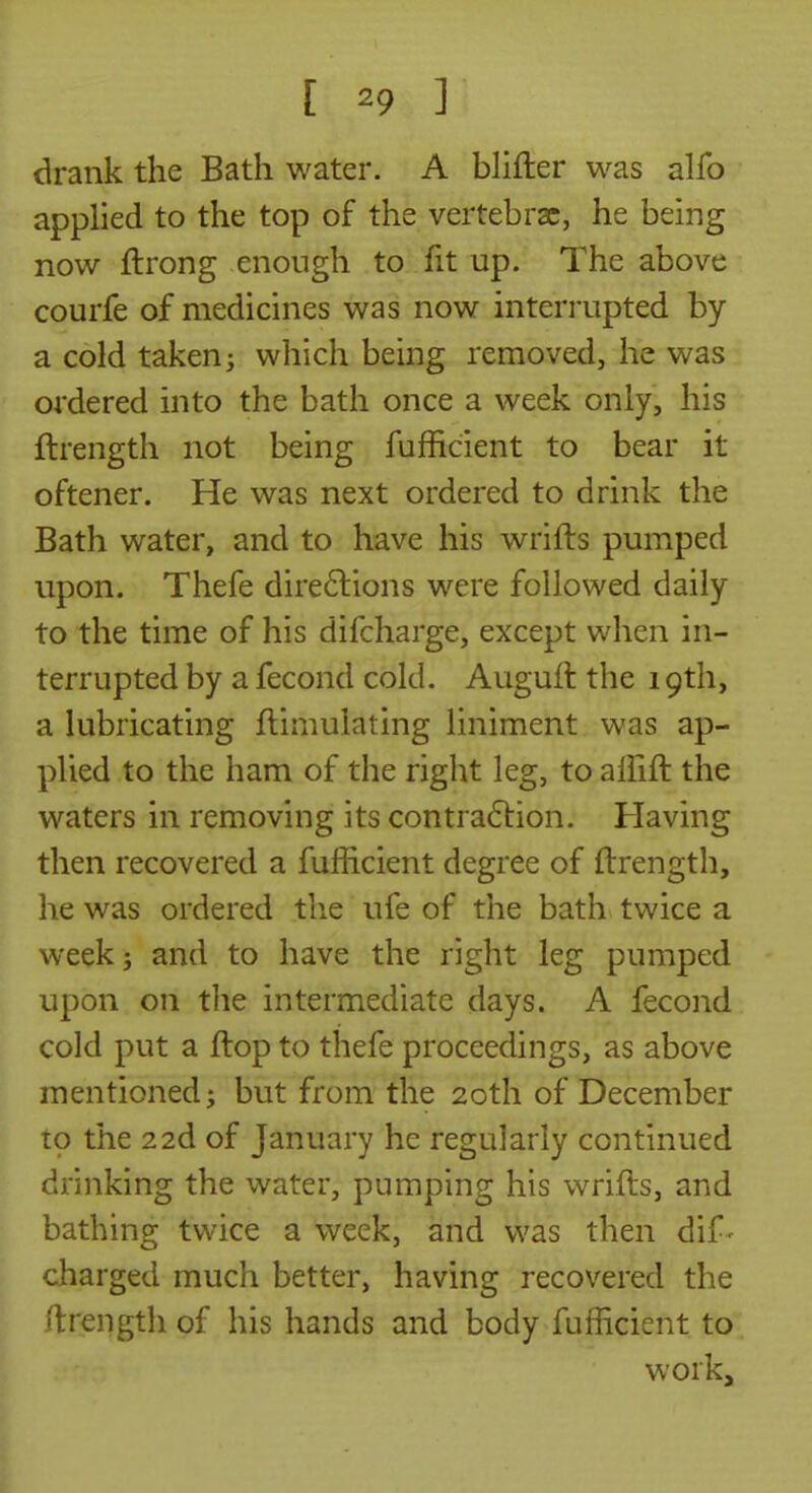 drank the Bath water. A blifter was alfo applied to the top of the vertebrae, he being now ftrong enough to fit up. The above courfe of medicines was now interrupted by a cold taken; which being removed, he was ordered into the bath once a week only, his ftrength not being fufficient to bear it oftener. He was next ordered to drink the Bath water, and to have his wrifts pumped upon. Thefe dire6lions were followed daily to the time of his difcharge, except when in- terrupted by a fecond cold. Auguft the 19th, a lubricating ftimulating liniment was ap- plied to the ham of the right leg, to affift the waters in removing its contra6lion. Having then recovered a fufficient degree of ftrength, he was ordered the ufe of the bath twice a week; and to have the right leg pumped upon on the intermediate days. A fecond cold put a ftop to thefe proceedings, as above mentioned; but from the 20th of December to the 22d of January he regularly continued drinking the water, pumping his wrifts, and bathing twice a week, and was then dif- charged much better, having recovered the ftrength of his hands and body fufficient to work.
