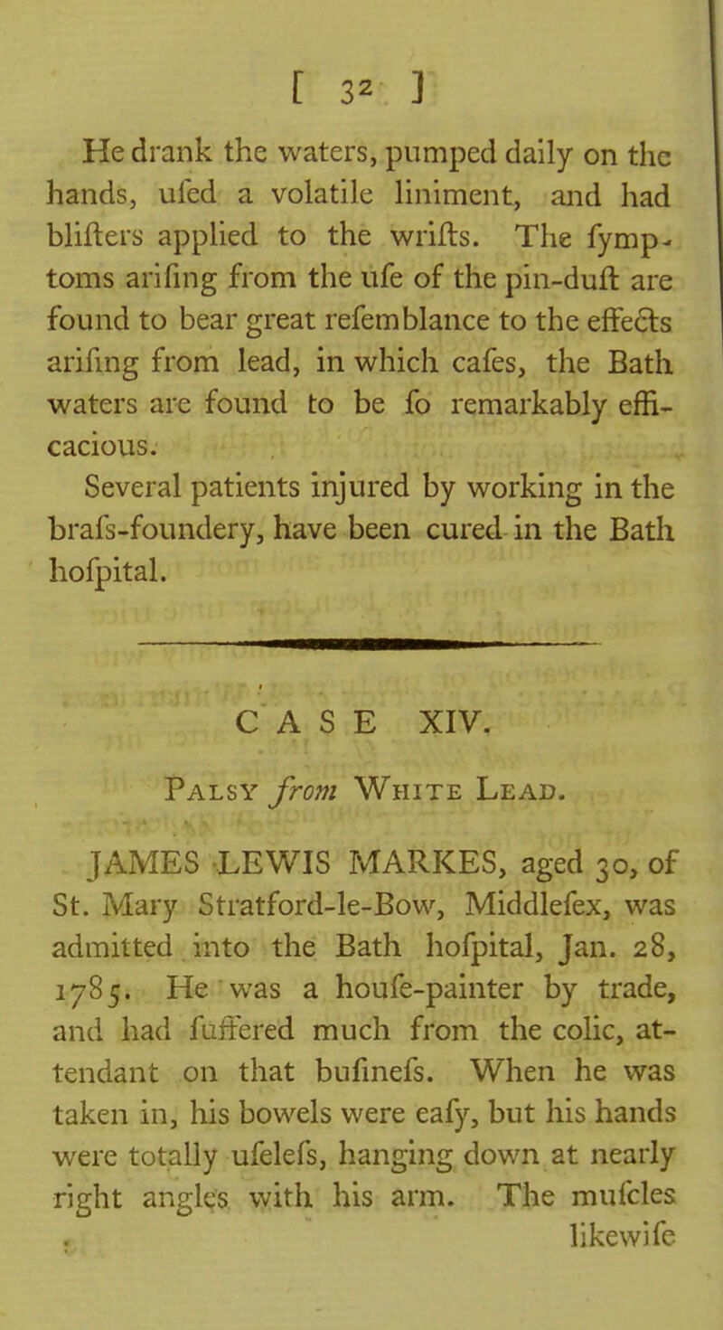 He drank the waters, pumped daily on the hands, uled a volatile liniment, and had blifters applied to the wrifls. The fymp- toms arifing from the life of the pin-duft are found to bear great refemblance to the effe(5ls arihng from lead, in which cafes, the Bath waters are found to be fo remarkably effi- cacious. Several patients injured by working in the brafs-foundery, have been cured in the Bath hofpital. CASE XIV. Palsy from White Lead. JAMES 'LEWIS MARKES, aged 30, of St. Mary Stratford-le-Bow, Middlefex, was admitted into the Bath hofpital, Jan. 28, 1785. He was a houfe-painter by trade, and had fuffered much from the colic, at- tendant on that bufmefs. When he was taken in, his bowels were eafy, but his hands were totally ufelefs, hanging down at nearly right angles, vyith his arm. The mufcles like wife