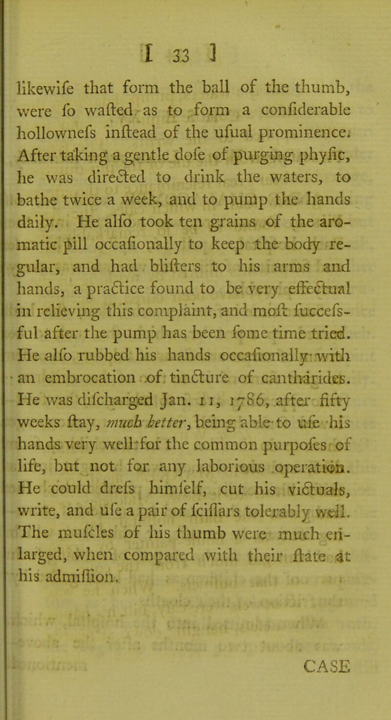 likewife that form the ball of the thumb, were fo wafted as to form a confiderable hollownefs inftead of the ufual prominence; After taking a gentle dofe of purging phyfic, he was direiSled to drink the waters, to bathe twice a week, and to punlp the hands daily. He alfo took ten grains of the aro- matic pill occafionally to keep the body re- gular, and had blifters to his : arms and hands, a pra6lice found to be very effe6bual in relieving this complaint, and raoft fuccefs- ful after the pump has been fome time tried. He alfo rubbed his hands occafionally* -witli •an embrocation .of;tin6lure of cantharideB. He was difcharged Jan. 11, 1786, after fifty weeks ftay, much better^ being able to uie his hands very wellrfor the common purpofes of life, but not for any laborious .operation. He could drefs himfelf, cut his Yi6lu3ls, write, and ufe a pair of fcillars tolerably wdl. The mufcles of his thumb were much en- larged, when compared with their ftate 4t his admiffion.