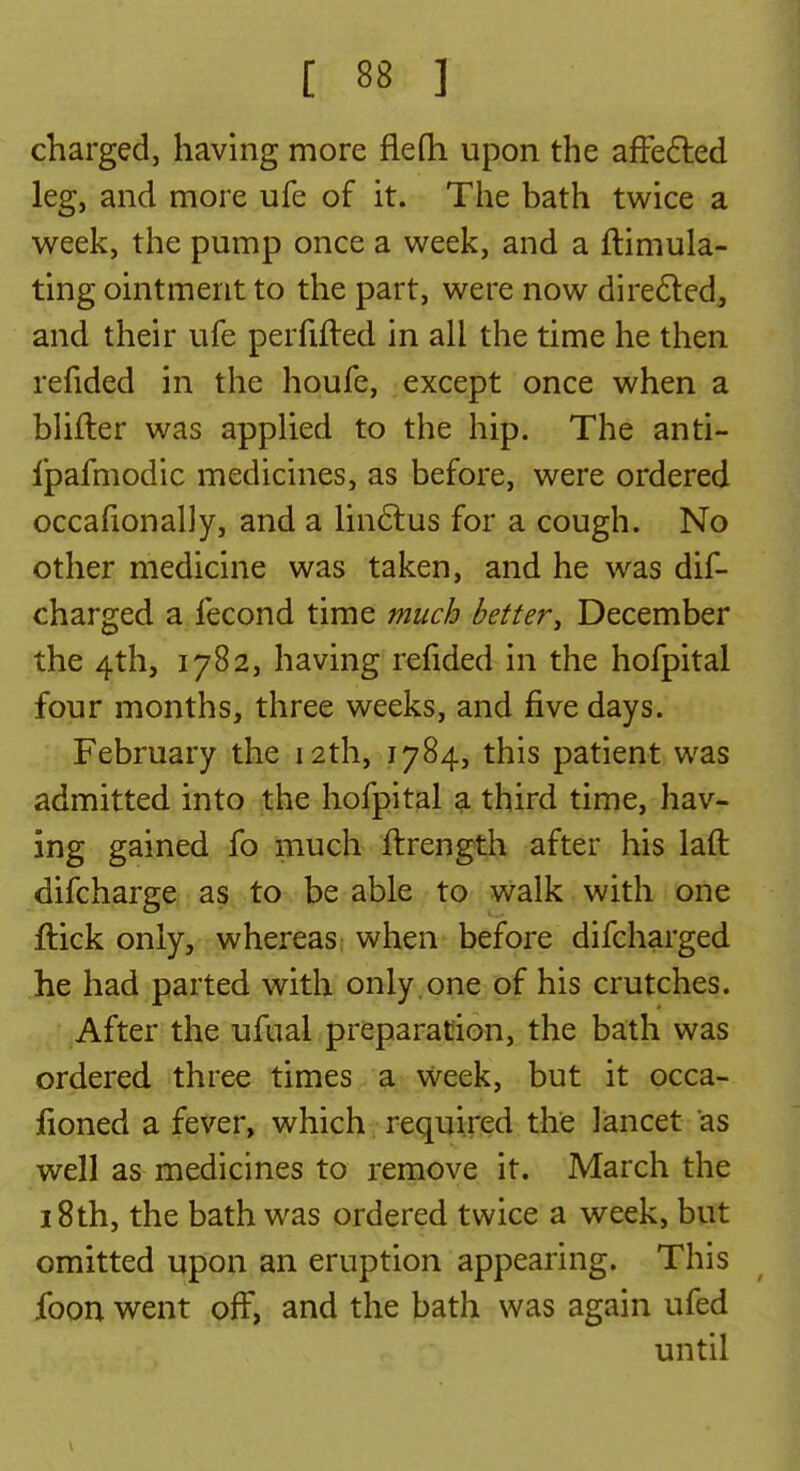 charged, having more fleOi upon the affe6led leg, and more ufe of it. The bath twice a week, the pump once a week, and a ftimula- ting ointment to the part, were now dire6led, and their ufe perfifted in all the time he then refided in the houfe, except once when a bhfler was applied to the hip. The anti- fpafmodic medicines, as before, were ordered occafionaliy, and a lin6lus for a cough. No other medicine was taken, and he was dif- charged a fecond time much better^ December the 4th, 1782, having refided in the hofpital four months, three weeks, and five days. February the 12th, 1784, this patient was admitted into the hofpital a third time, hav- ing gained fo much ftrength after his laft difcharge as to be able to walk with one ftick only, whereas when before difcharged he had parted with only .one of his crutches. After the ufual preparation, the bath was ordered three times a Week, but it occa- fioned a fever, which, required the lancet as well as medicines to remove it. March the 18th, the bath was ordered twice a week, but omitted upon an eruption appearing. This ibon went off, and the bath was again ufed until
