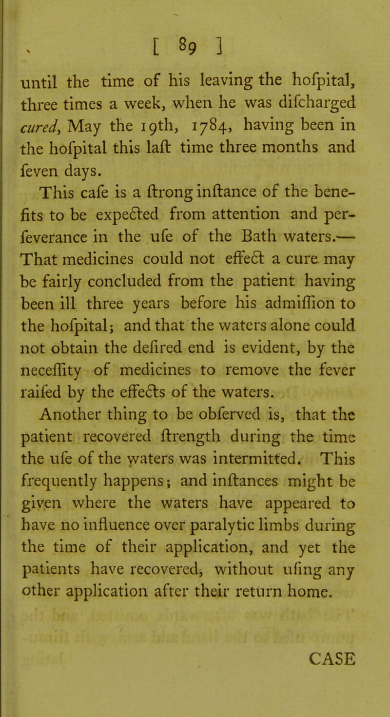 until the time of his leaving the hofpital, three times a week, when he was difcharged cured, May the 19th, 1784, having been in the hofpital this laft time three months and feven days. This cafe is a ftrong inftance of the bene- fits to be expefted from attention and per- feverance in the ufe of the Bath waters.'— That medicines could not efFe6l a cure may be fairly concluded from the patient having been ill three years before his admiflion to the hofpital; and that the waters alone could not obtain the defired end is evident, by the neceffity of medicines to remove the fever raifed by the effects of the waters. Another thing to be obferved is, that the patient recovered ftrength during the time the ufe of the waters was intermitted. This frequently happens; and inflances might be given where the waters have appeared to have no influence over paralytic limbs during the time of their application, and yet the patients have recovered, without ufmg any other application after their return home. CASE