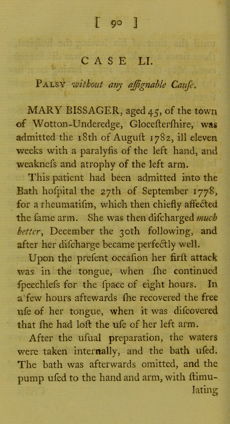 CASE LI. Palsy without any affig7iahle Caufe, MARY BISSACER, aged 45, of the town of Wottoii-Underedge, Glocefterfhire, was admitted the i8th of Auguft 1782, ill eleven weeks with a paralyfis of the left hand, and weaknefs and atrophy of the left arm. This patient had been admitted into the Bath hofpital the 27th of September 1778, for a rheumatifm, which then chiefly affected the fame arm. She was then difcharged much bettery December the 30th following, and after her difcharge became perfeftly well. Upon the prefent occafion her firft attack was in the tongue, when fhe continued fpeechlefs for the fpace of eight hours. In a'few hours aftewards fhe recovered the free ufe of her tongue, when it was difcovered that fhe had loft the ufe of her left arm. After the ufual preparation, the waters were taken internally, and the bath ufed. The bath was afterwards omitted, and the pump ufed to the hand and arm, with ftimu- lating