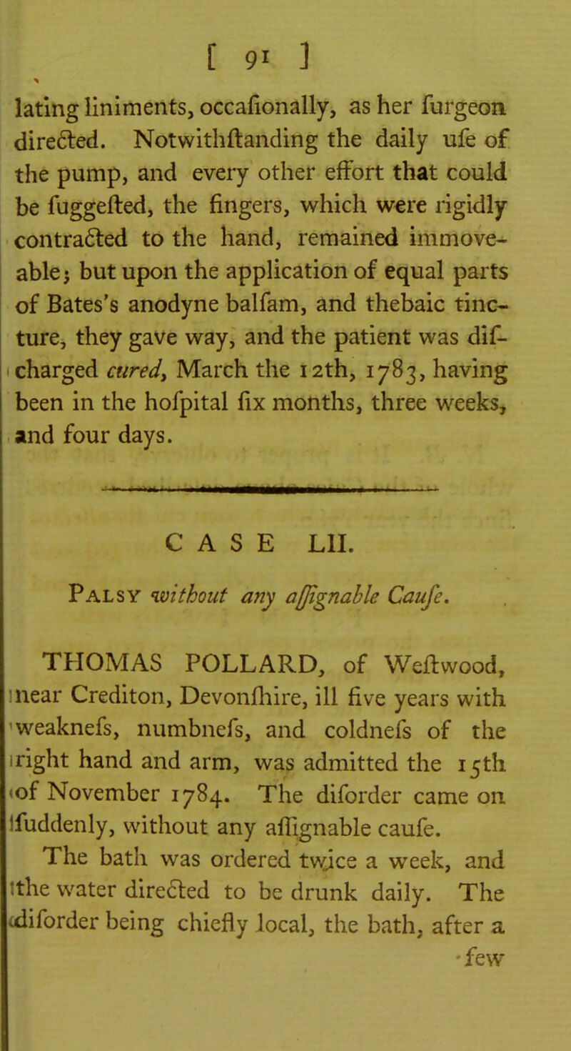 lating liniments, occafionally, as her furgeon dire6ted. Notwithftanding the daily ufe of the pump, and every other effort that could be fuggefted, the fingers, which were rigidly contradted to the hand, remained immove- able j but upon the application of equal parts of Bates's anodyne balfam, and thebaic tinc- ture, they gave way, and the patient was dif- I charged aired^ March the 12th, 1783, having been in the hofpital fix months, three weeks, and four days. CASE Lll. Palsy without any afjignahle Caufe. THOIVIAS POLLARD, of Weflwood, inear Crediton, Devonfhire, ill five years with 'weaknefs, numbnefs, and coldnefs of the iright hand and arm, was admitted the 15th <of November 1784. The diforder came on Ifuddenly, without any afTignable caufe. The bath was ordered twjce a week, and !the water direfted to be drunk daily. The idiforder being chiefly local, the bath, after a -few