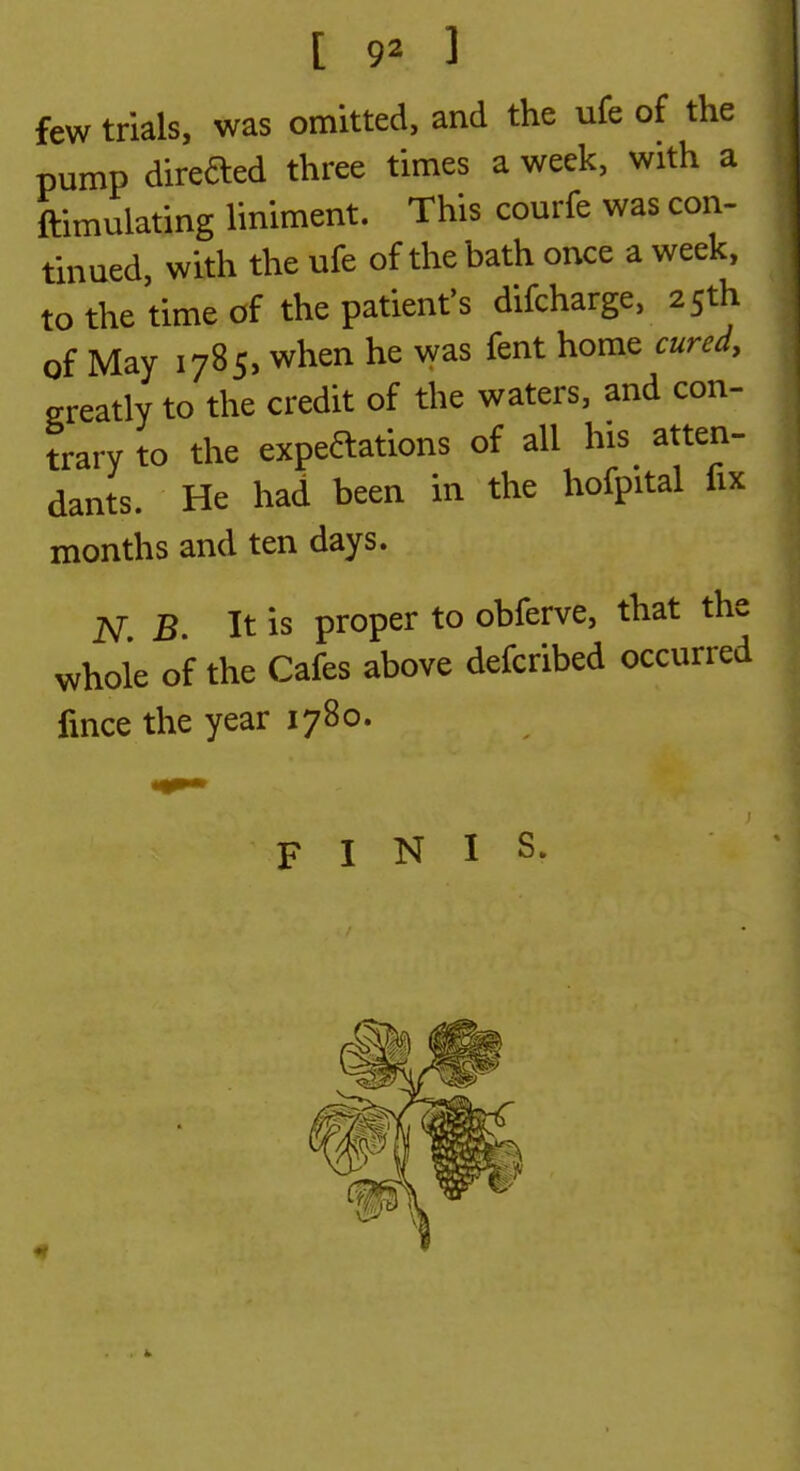 few trials, was omitted, and the ufe of the pump direded three times a week, with a ftimulating liniment. This courfe was con- tinued, with the ufe of the bath once a week, to the time of the patient's difcharge, 25th of May 1785, when he vyas fent home cured, greatly to the credit of the waters, and con- trary to the expeaations of all his atten- dants. He had been in the hofpital fix months and ten days. iV B. It is proper to obferve, that the whole of the Cafes above defcribed occurred fmce the year 1780. FINIS.