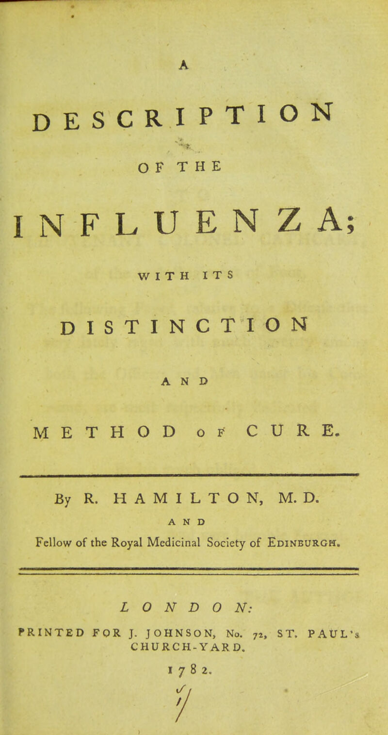 DESCRIPTION OF THE INFLUENZA; WITH ITS DISTINCTION AND METHOD of CURE. By R. HAMILTON, M. D. AND Fellow of the Royal Medicinal Society of Edinburgh. LONDON: PRINTED FOR J. JOHNSON, No. 72, ST. PAUL'S CHURCH-YARD. I782. 1/