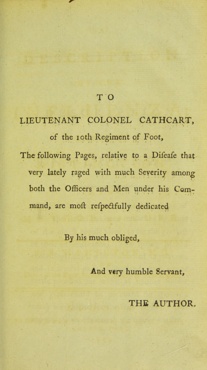 T O LIEUTENANT COLONEL CATHCART, of the ioth Regiment of Foot, The following Pages, relative to a Difeafe that very lately raged with much Severity among both the Officers and Men under his Com- mand, are mod refpectfully dedicated By his much obliged, And very humble Servant, THE AUTHOR.