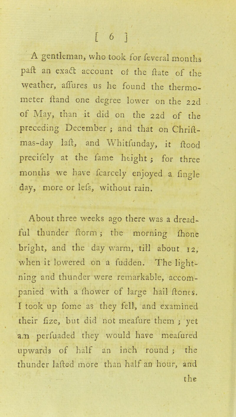 A gentleman, who took for feveral months paft an exact account of the flute of the weather, aflures us he found the thermo- meter itand one degree lower on the nd of May, than it did on the 226. of the preceding December ; and that on Chrift- mas-day laft, and Whitfunday, it flood precifely at the fame height ; for three months we have fcarcely enjoyed a fingle day, more or lefs, without rain. About three weeks ago there was a dread- ful thunder dorm; the morning fhone bright, and the day warm, till about 12, when it lowered on a fudden. The light- ning and thunder were remarkable, accom- panied with a fhower of large hail ftones. I took up fome as they fell, and examined their fize, but did not meafure them ; yet am perfuaded they would have meafured upwards of half an inch round ; the thunder lafted more than half an hour, and the