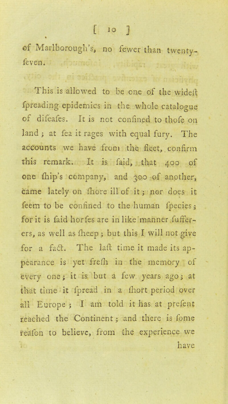 of Marlborough's, no fewer than twenty- feven. This is allowed to be one of the widefi: fpreading epidemics in the whole catalogue of difeafes. It is not confined to thofe on land 3 at fea it rages with equal fury. The accounts we have from the fleet, confirm this remark. It is faid, that 400 of one (hip's company, and 300 of another, came lately on more ill of it; nor does it feem to be confined to the human fpecies ; for it is faid horfes are in like manner furTer- ers, as well as fheep; but this I will not give for a fact. The lan: time it made its ap- pearance is yet frefh in the memory of every one; it is but a few years ago; at that time it fpread in a fhort period over all Europe ; I am told it has at prefent reached the Continent; and there is fome reafon to believe, from (he experience we have