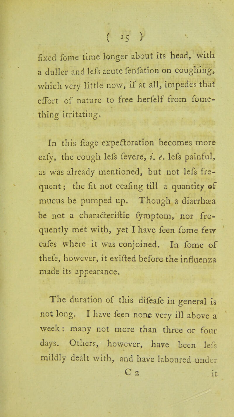 ( '5 ) fixed fome time longer about its head, with a duller and lefs acute fenfation on coughing, which very little now, if at all, impedes that effort of nature to free herfelf from fome- thing irritating. In this ftage expectoration becomes more eafy, the cough lefs fevere, /. e. lefs painful, as was already mentioned, but not lefs fre- quent; the fit not ceafing till a quantity of mucus be pumped up. Though a diarrhsa be not a characteristic fymptom, nor fre- quently met with, yet I have feen fome few cafes where it was conjoined. In fome of thefe, however, it exifted before the influenza made its appearance. The duration of this difeafe in general is not long. I have feen none very ill above a week: many not more than three or four days. Others, however, have been lefs mildly dealt with, and have laboured under C 2 it