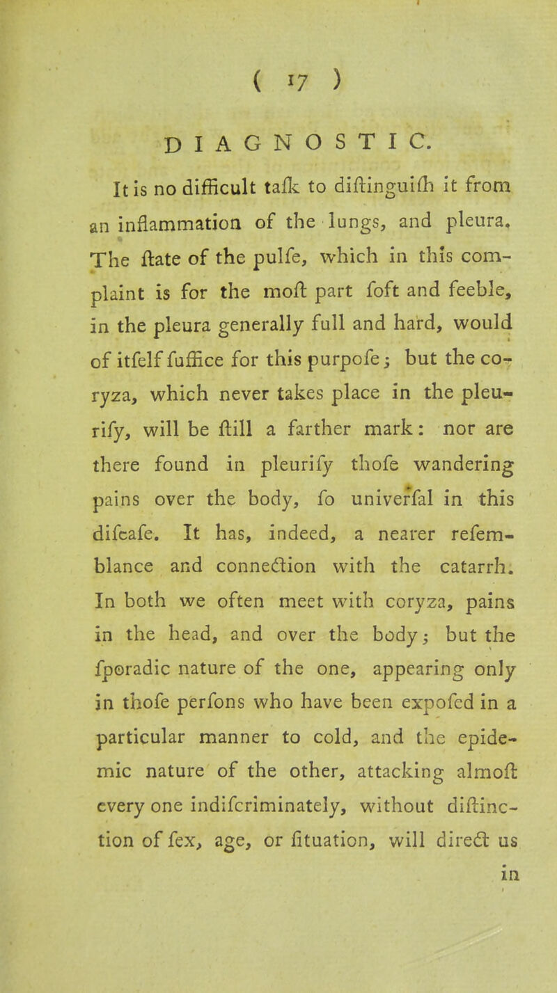 DIAGNOSTIC. It is no difficult talk to diftinguim it from an inflammation of the lungs, and pleura. The ftate of the pulfe, which in this com- plaint is for the moft part foft and feeble, in the pleura generally full and hard, would of itfelf fuffice for this purpofe; but the co- ryza, which never takes place in the pleu- rify, will be ftill a farther mark: nor are there found in pleurify thofe wandering pains over the body, fo univeffal in this difcafe. It has, indeed, a nearer refem- blance and connection with the catarrh. In both we often meet with coryza, pains in the head, and over the body; but the fporadic nature of the one, appearing only in thofe perfons who have been expofcd in a particular manner to cold, and the epide- mic nature of the other, attacking almoft every one indifcriminately, without diftinc- tion of fex, age, or fituation, will direct us in