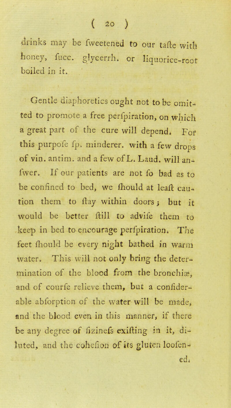 ( *> ) drinks may be fweetened to our tafte with honey, fucc. glycerrh. or liquorice-rcot boiled in it. Gentle diaphoretics ought not to be omit- ted to promote a free perfpiration, on which a great part of the cure will depend* For this purpofe fp» minderer. with a few drops of vin. antim. and a few of L. Laud, will an- fwer. If our patients are not fo bad as to be confined to bed, we mould at leaft cau- tion them to flay within doors; but it would be better ftill to advife them to keep in bed to encourage perfpiration* The feet mould be every night bathed in warm water. This will not only bring the deter- mination of the blood from the bronchia;, and of courfe relieve them, but a conlider- able abforption of the water will be made, and the blood even in this manner, if there be any degree of fizinefs exifting in it, di- luted, and the cohcfion of its gluten loofen- cd*