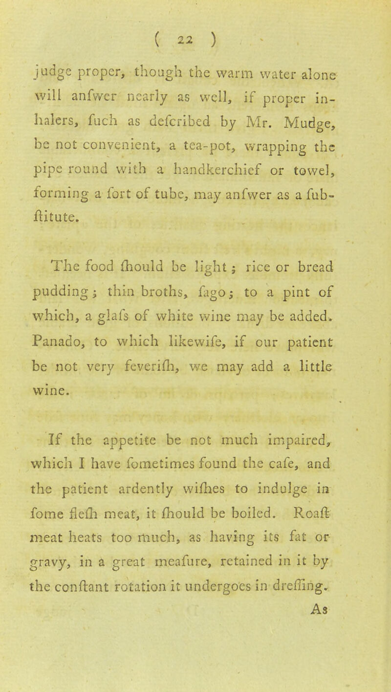 judge proper, though the warm water alone will anfwer nearly as well, if proper in- halers, fuch as defcribed by Mr. Mudge, be not convenient, a tea-pot, wrapping the pipe round with a handkerchief or towel, forming a fort of tube, may anfwer as a fub- ftituteu The food mould be light; rice or bread pudding; thin broths, fago; to a pint of which, a glafs of white wine may be added. Panado, to which likewife, if our patient be not very feverim, we may add a little wine. If the appetite be not much impaired, which I have fometimes found the cafe, and the patient ardently wifhes to indulge in fome flefli meat, it mould be boiled. Roaft meat heats too much, as having its fat or gravy, in a great meafure, retained in it by the conftant rotation it undergoes in drefling. As