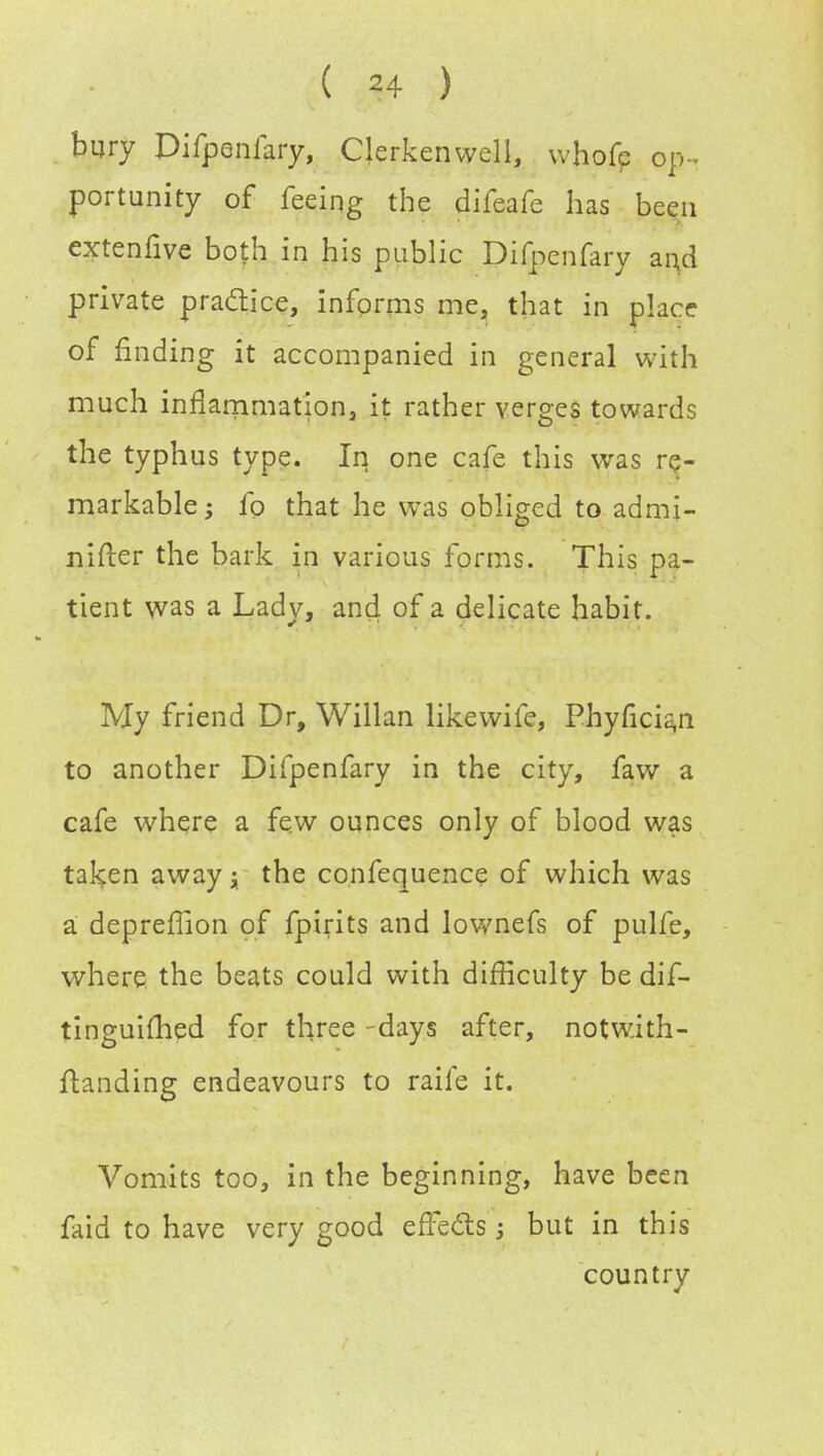 bury Difpenfary, CJerkenwell, whofe op - portunity of feeing the difeafe has been extenfive both in his public Difpenfary and private practice, informs me, that in place of finding it accompanied in general with much inflammation, it rather verges towards the typhus type. In one cafe this was re- markable ; fo that he was obliged to admi- nifter the bark in various forms. This pa- tient was a Lady, and of a delicate habit. My friend Dr, Willan likewife, Phyficia,n to another Difpenfary in the city, faw a cafe where a few ounces only of blood was taken away; the confequence of which was a deprefTion of fpirits and lownefs of pulfe, where the beats could with difficulty be dif- tinguiihed for three -days after, notwith- ftanding endeavours to raife it. Vomits too, in the beginning, have been faid to have very good effe&s; but in this country