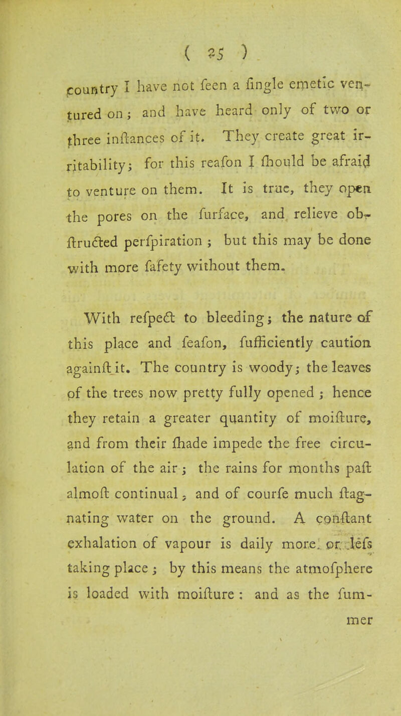 ( 35 ) country I have not feen a fingle emetic ven- tured on ; and have heard only of two or fhree inftances of it. They create great ir- ritability; for this reafon I mould be afraid to venture on them. It is true, they open the pores on the furface, and relieve ob- ftructed perfpiration ; but this may be done with more fafety without them. With refpect to bleeding j the nature of this place and feafon, fufficiently caution againftit. The country is woody; the leaves of the trees now pretty fully opened ; hence they retain a greater quantity of moifture, and from their made impede the free circu- lation of the air; the rains for months paft almoft continual - and of courfe much ftag- nating water on the ground. A conftant exhalation of vapour is daily more. or. lefs taking place ; by this means the atmofphere is loaded with moifture : and as the fum- mer