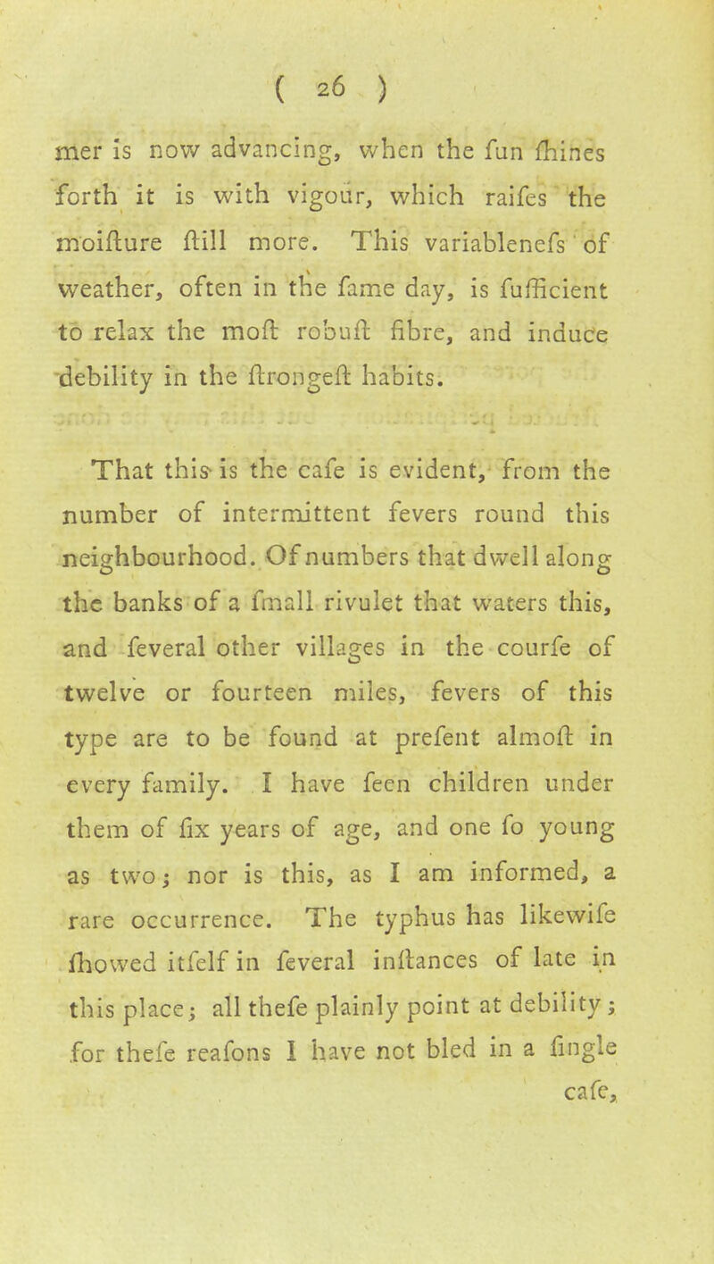 mer Is now advancing, when the fun mines forth it is with vigour, which raifes the moifture ftill more. This variablenefs of weather, often in the fame day, is fufficient to relax the mofr, rob u ft fibre, and induce debility in the ftrongeft habits. That this-is the cafe is evident, from the number of intermittent fevers round this neighbourhood. Of numbers that dwell along the banks of a fmall rivulet that waters this, and feveral other villages in the courfe of twelve or fourteen miles, fevers of this type are to be found at prefent almoft in every family. I have feen children under them of fix years of age, and one fo young as two; nor is this, as I am informed, a rare occurrence. The typhus has likewife fhowed itfelf in feveral instances of late in this place; all thefe plainly point at debility; for thefe reafons 1 have not bled in a iingle cafe,