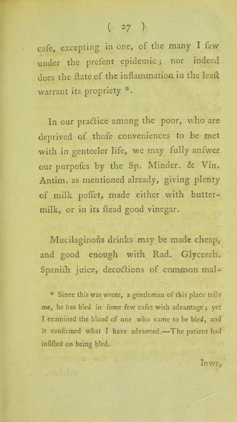 ( *7 ) cafe, excepting in one, of the many I faw under the prefent epidemic; nor indeed does the ftate of the inflammation in the lead warrant its propriety *'. In our practice among the poor, who arc deprived of thofe conveniences to be met with in genteeler life, we may fully anfwer our purpofes by the Sp. Minder. & Vin. Antim. as mentioned already, giving plenty of milk poflet, made either with butter- milk, or in its {lead good vinegar. Mucilaginous drinks may be made cheap, and good enough with Rad. Glycerrh. Spaniuh juice, decoctions of common mal- * Since this was wrote, a gentleman of this place tells me, he has bled in fome few cafes with advantage ; yet I examined the blood of one who came to be bled, and it confirmed what I have advanced,—The patient had infifted on being bled.