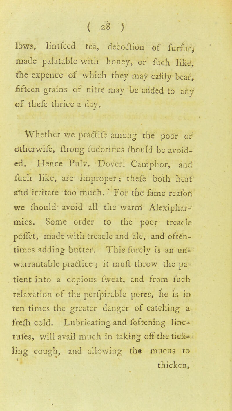 lows, lintfeed tea, decoclion of furfur* made palatable with honey, or fuch like, the expence of which they may eafily bear, fifteen grains of nitre may be added to any of thefe thrice a day. Whether we praclife among the poor or otherwife, ftrong fudorifics mould be avoid- ed. Hence Pulv. Dover. Camphor, and fuch like, are improper; thefe both heat and irritate too much. ' For the fame reafoft we mould avoid all the warm Alexiphaf- mics. Some order to the poor treacle poffet, made with treacle and ale, and often- ■ times adding butter. This furely is an un- warrantable practice j it mutt throw the pa- tient into a copious fweat, and from fuch relaxation of the perfpirable pores, he is in ten times the greater danger of catching a frefli cold. Lubricating and foftening linc- tufes, will avail much in taking off the tick- ling cough, and allowing the mucus to thicken,