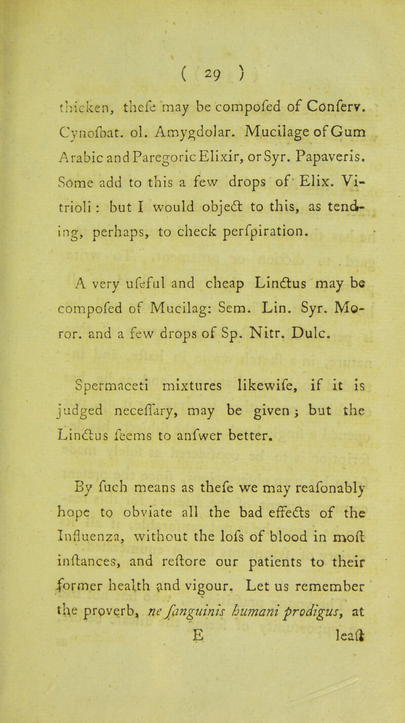 thicken, thefe may be compofed of Conferv. Cynofljat. ol. Amygdolar. Mucilage of Gam Arabic and Paregoric Elixir, or Syr. Papaveris. Some add to this a few drops of' Elix. Vi- trioli: but I would object to this, as tend- ing, perhaps, to check perfpiration. A very ufeful and cheap Linctus may be compofed of Mucilag: Sem. Lin. Syr. Mo- ror. and a few drops of Sp. Nitr. Dulc. Spermaceti mixtures likewife, if it is judged necefiary, may be given; but the Linctus feems to anfwcr better. By fuch means as thefe we may reafonably hope to obviate all the bad effects of the Influenza, without the lofs of blood in mod inftances, and reflore our patients to their former health and vigour. Let us remember the proverb, nc fangninis humaniprodigus, at E leaf*