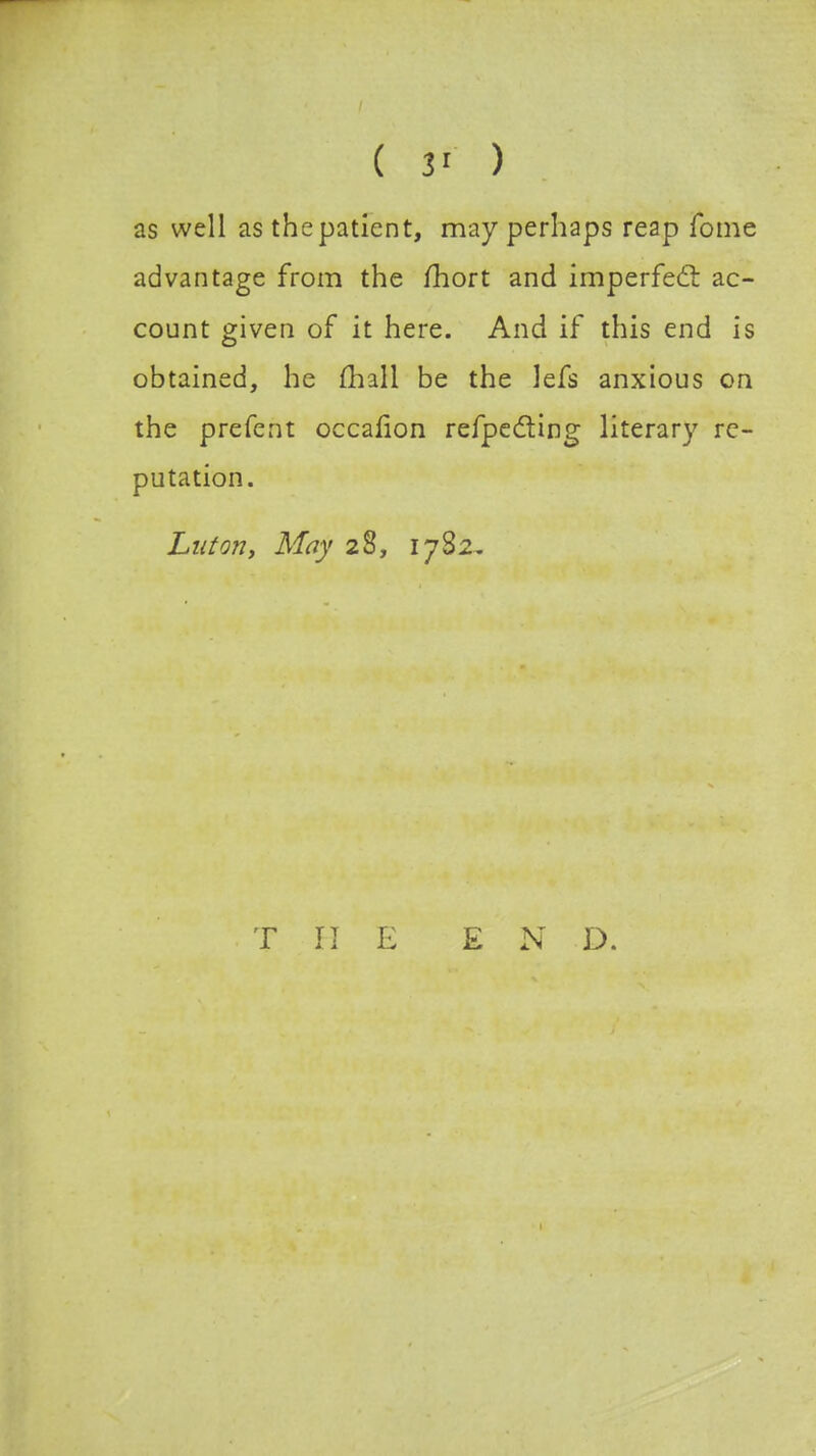 ( 3' ) as well as the patient, may perhaps reap Tome advantage from the fhort and imperfect ac- count given of it here. And if this end is obtained, he mall be the lefs anxious on the prefent occafion refpecting literary re- putation. Luton, May 28, 1782. THE EN D.