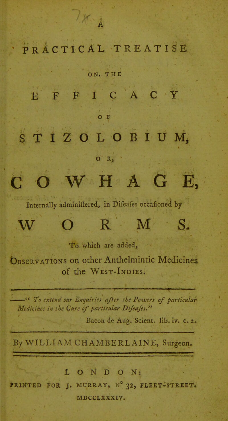 A ' PRACTICAL TREATISE ON. THE E FFIC AC Y O F STIZOLOBIUM, O R, C O W H A G E, Internally adminiftered, in Difeafes occafioned by W O R M S. To which are added, Observations on other Anthelmintic Medicines of tlie West-Indies.  To extend our Enquiries after the Pouters of particular Medicines in the Cure of particular Difeafes. Bacon de Aug. Scient. lib. iv. c. 2. By WILLIAM CHAMBERLAINE, Surgeon. LONDON: PRINTED FOR J. MURRAY, 32, FLEET-STREET. MDCCI4XXXIY.