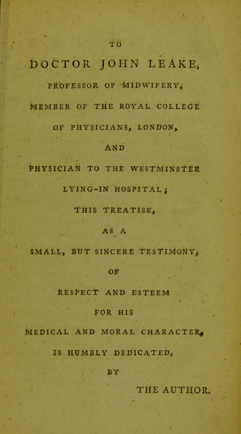 TO DOCTOR JOHN LEAKE, PROFESSOR OF 4^IDWIFERYi MEMBER OF THE ROYAL COLLEGE OF PHYSICIANS, LONDON^ AND PHYSICIAN TO THE WESTMINSTER LYING-IN HOSPITAL; TkiS TREATISE, AS A SMALL, BUT SINCERE TESTIMONY^ OF RESPECT AND ESTEEM FOR HIS MEDICAL AND MORAL CHARACTER^ IS HUMBLY DEDICATED, BY THE AUTHOR.