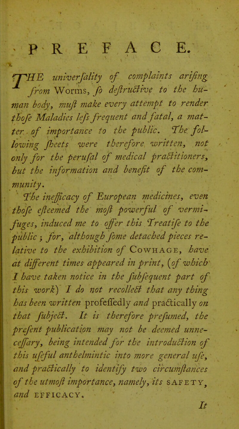 PRE F A C E rnUE univerfalify of complaints arijing from Worms, fo deftriiBive to the hu- man body, miiji make every attempt to render thofe Maladies lefs frequent and fatal, a mat- ter of importance to the public. The fol- lowing Jheets were therefore written, not only for the perufal of medical praBitioners, but the information and benefit of the com- munity. 'The inefficacy of European medicines, even thofe efieemed the mofi powerful of vermi- fuges, induced me to offer this Treat ife to the public ; for, although fome detached pieces re- lative to the exhibition of Cowhage, have at different times appeared in print, {of which I have taken notice in the fubfequent part of this work) I do not recolleSi that any thing has been written profeffedly and pradtically on that fuhjeSt. It is therefore prefumed, the prefent publication may not be deemed unne- ceffary, being intended for the introdudiion of this ufeful anthelmintic into more general ufe, and praBically to identify two circumfiances of the utmoft importance, namely, its safety, and EFFICACY. It