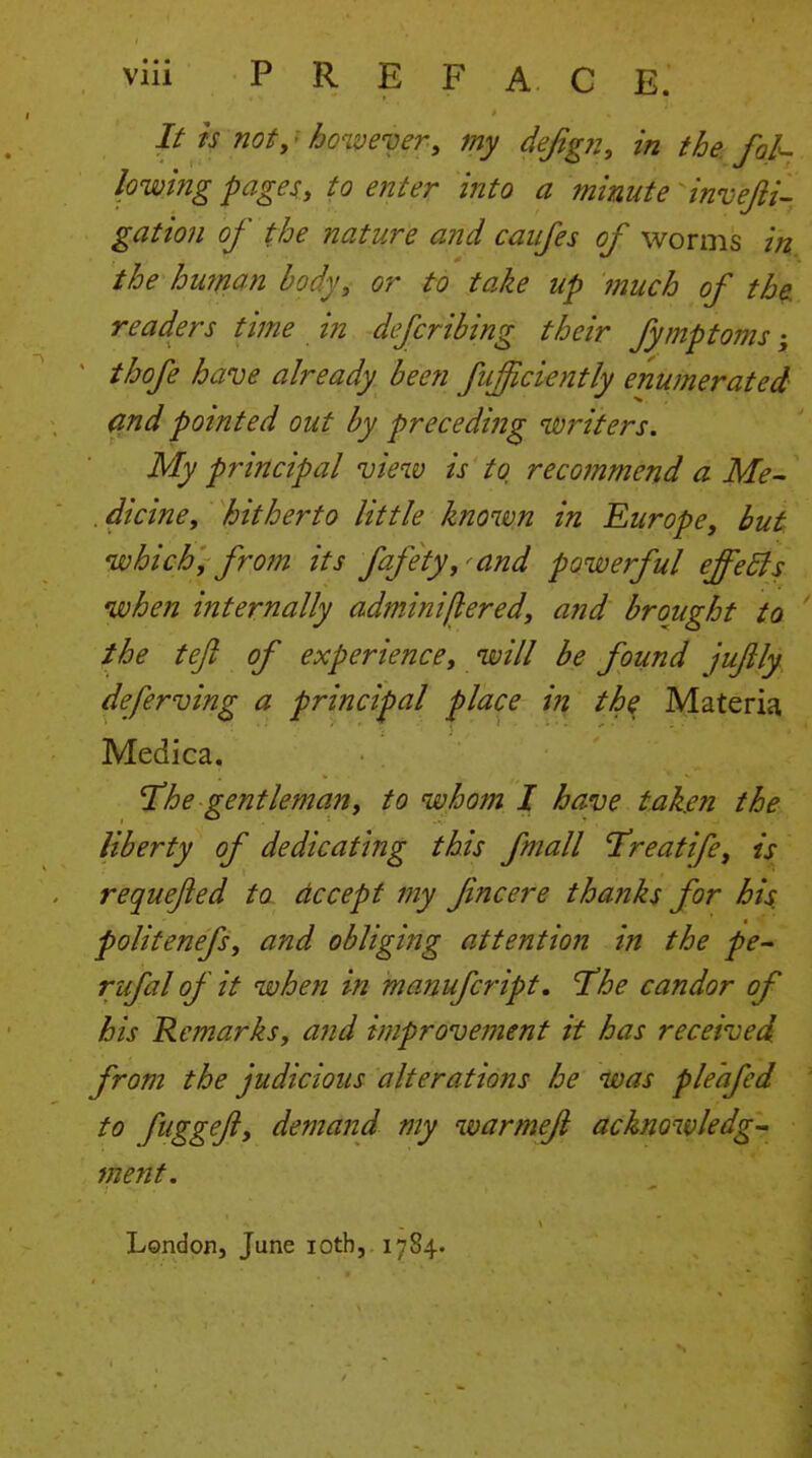 // ts not,' ho^.ve'oer, my defigji, in the. fol^ lowing pages, to enter into a mimte invejii- gation of the nature and caujes of worms in the human body, or to take up much of the. readers time in dcfcribing their fymptoins; thofe have already been fu^ciently enumerated and pointed out by preceding writers. My principal view is to recommend a Me- . dicine, hitherto little known in Europe, but which, from its fafety,^and powerful effedls when internally adminiflered, and brought to the tejl of experience, will be found jujily deferving a principal j^lace in th^ Materia Medica. he gentleman, to whom I have taken the liberty of dedicating this fmall Treatife, is requejied to accept my fine ere thanks for his politenefs, and obliging attention in the pe- rufal of it when in manufcript, T'he candor of his Remarks, and improve7nent it has received, from the judicious alterations he was pleafed to fuggeft, demand my warmejl acknowledg- ment. / -. .. London, June loth, 1784.