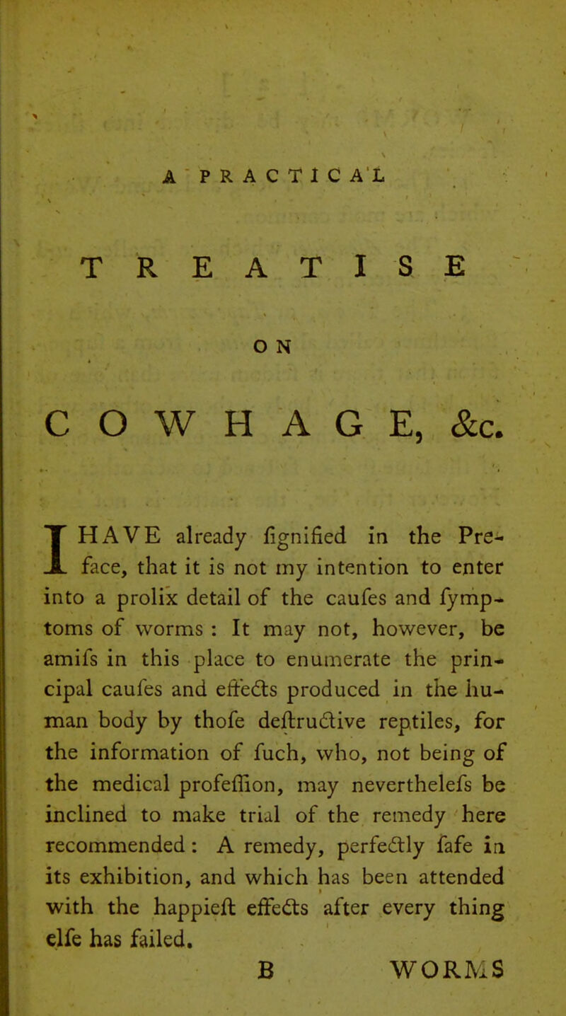 TREATISE O N C O W H A G E, &c. 1HAVE already fignlfied in the Pre- face, that it is not my intention to enter into a prolix detail of the caufes and fymp* toms of worms : It may not, however, be amifs in this place to enumerate the prin- cipal caufes and effedts produced in the hu- man body by thofe deftrudive reptiles, for the information of fuch, who, not being of the medical profeffion, may neverthelefs be inclined to make trial of the remedy here recommended: A remedy, perfectly fafe in its exhibition, and which has been attended with the happieft effedis after every thing clfe has failed, B WORMS