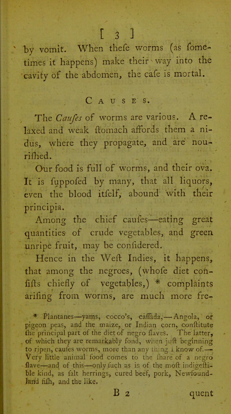 by vomit. When thefe v/orms (as fome- times it happens) make their ^ way into the cavity of the abdomen, the cafe is mortal. Causes. The Caiifes of worms are various. A re- laxed and weak ftomach affords them a ni- dus, where they propagate, and ard nou- rifhed. Our food is full of worms, and their ova. It is fuppofed by many, that all liquors, even the blood itfelf, abound with their principia. Among the chief caufes—eating great quantities of crude vegetables, and green unripe fruit, may be confidered. Hence in the Weft Indies, it happens, that among the negroes, (whofe diet coh- fifts chiefly of vegetables,) * complaints arifmg from worms, are much more fre- * Plantanes—yams, cocco's, caffada,—Angola, or pigeon peas, and the maize, or Indian corn, conftitute the principal part of the diet of negro flaves. The latter, , of which they are remarkably fond, when juft beginning to ripen, caufes worms, more than any thmg i know of.— Very little animal food comes to the fnare of a negro flave—and of this—only fuch as is of the moft indigefti- ble kind, as fait herrings, cured beef, pork, Newfound- larid ftfli, and the like. B 2 quent