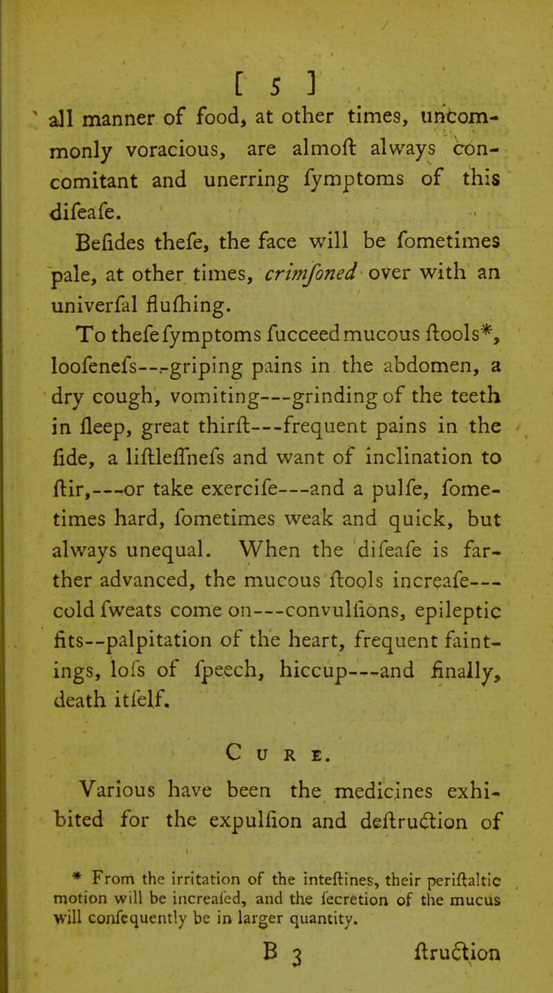 ' all manner of food, at other times, untom- monly voracious, are almoft always con- comitant and unerring fymptoms of this difeafe. Befides thefe, the face will be fometimes pale, at other times, crimfoned over with an univerfal flufhing. To thefe fymptoms fucceed mucous ftools*, loofenefs—.-griping pains in the abdomen, a dry cough, vomiting—grinding of the teeth in fleep, great thirft—frequent pains in the fide, a liftleflhefs and want of inclination to ftir,—or take exercife—and a pulfe, fome- times hard, fometimes weak and quick, but always unequal. When the difeafe is far- ther advanced, the mucous ftools increafe— cold fweats come on—convullions, epileptic fits—palpitation of the heart, frequent faint- ings, lofs of fpeech, hiccup—-and finally, death itfelf. Cure. Various have been the medicines exhi- bited for the expulfion and deftruc^ion of * From the irritation of the inteftines, their periftaltic motion will be increafed, and the fecretion of the mucus will confequently be in larger quantity. B 3 ftru6tion