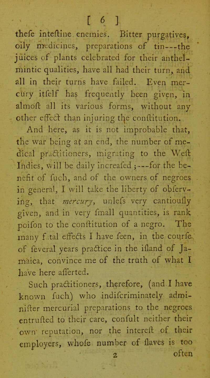 thefe inteftine enemies. Bitter purgatives, oily rrytdicines, preparations of tin—the juices of plants celebrated for their anthel- mintic qualities, have all had their turn, ar|d all in their turns have fuled. Even fne-r-* cury itfelf has frequently been given, in almofl all its various forms, without any other effedl than injuring tl^e conftitution. And here, as it is not improbable that, the war being at an end, the number of me- dical pradlitioners, migrating to the Weft Indies, will be daily increafed ;—for the be- nefit of fuch, and of the owners of negroes in general, I will take the liberty 6f obferv- ing, that mercury, unlefs very cantioufly given, and in very fmall quantities, is rank poifon to the conftitution of a negro. The many f ital effeds I have feen, in the courfe; of feveral years praftice in the ifland of Ja- maica, convince me of the truth of what I have here afferted. Such pra6litioners, therefore, (and I have known fuch) who indifcriminately admi- nifter mercurial preparations to the negroes entrufled to their care, confult neither their own' reputation, nor the intereft of their employers, vvhofe number of flaves is too 2 often