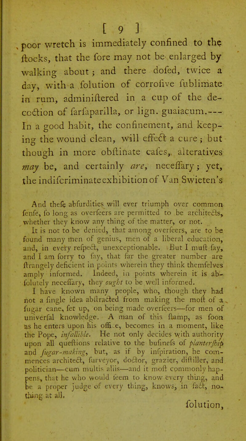 , poor wretch is immediately confined to the ftocks, that the fore may not be- enlarged by walking about; and there dofed, twice a day, with a folution of corrofive fublimate in rum, adminiftered in a cup of the de- codtion of farfaparilla, or lign. guaiacum.—- In a good habit, the confinement, and keep- ing the wound clean, will effcdl a cure ; but though in more obftinate cafes,, alteratives may be, and certainly are, neceflary; yet, the indifcriminateexhibition of Van Swieten's And thefe abfurdities will ever triumph over common- fenfe, (b long as overfeers are permitted to be architedts, whether they know any thing of the matter, or not. It is not to be denied, that among overfeers, are to be found many men of genius, men of a liberal education, and, in every refpeit, unexceptionable. But I muft fay, and I am forry to fay, that far the greater number are flrangely deficient in points wherein they think themfclves amply informed. Indeed, iii points wherein it is ab- folutely neceflary, they ought to be well informed. I have known many people, who, though they had not a Angle idea abflraited from making the moft of a fu^ar cane, fet up, on being made overfeers—for men of univerfal knowledge. A man of this flamp, as foon as he enters upon his ofR.e, becomes in a moment, like the Pope, infallible. He not only decides with authority upon all queftions relative to the bufmefs of planterjhip and fiigar-making., but, as if by infpiration, he com- mences architect, furveyor, do-ftor, grazier, diftiller, and pohtician—cum multis aliis—and it moft commonly hap- pens, thiit he who would leem to know every thing, and be a proper judge of every thing, knows, in fafit, no- thing at all. folution.